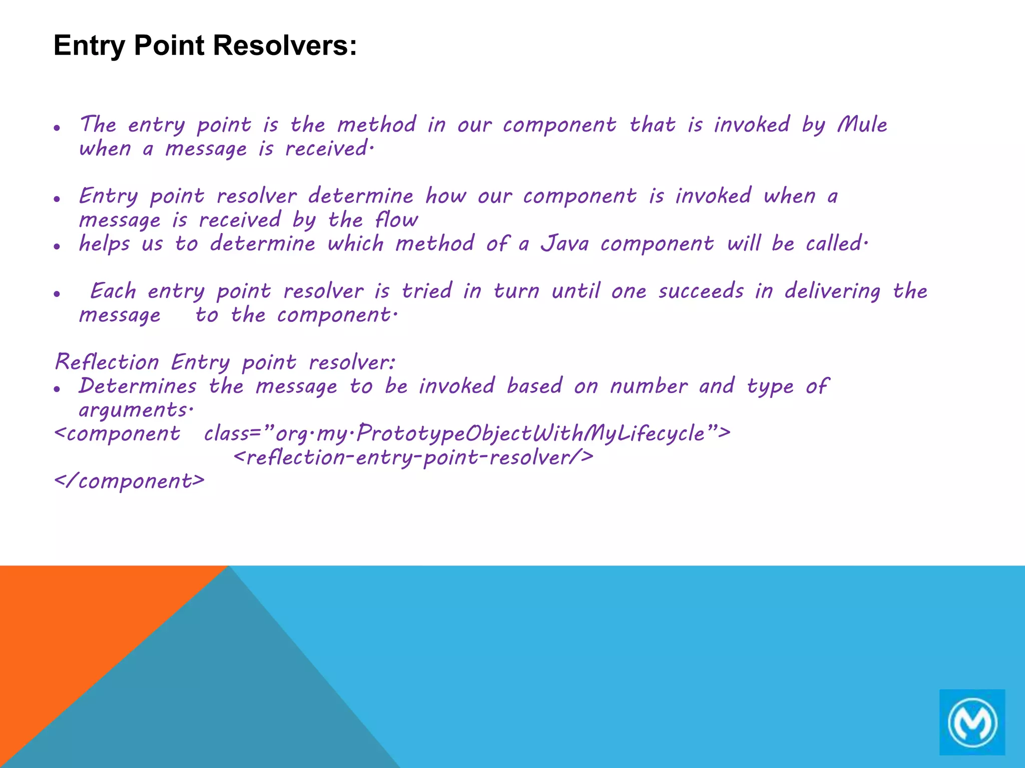 Entry Point Resolvers:
 The entry point is the method in our component that is invoked by Mule
when a message is received.
 Entry point resolver determine how our component is invoked when a
message is received by the flow
 helps us to determine which method of a Java component will be called.
 Each entry point resolver is tried in turn until one succeeds in delivering the
message to the component.
Reflection Entry point resolver:
 Determines the message to be invoked based on number and type of
arguments.
<component class=”org.my.PrototypeObjectWithMyLifecycle”>
<reflection-entry-point-resolver/>
</component>
 