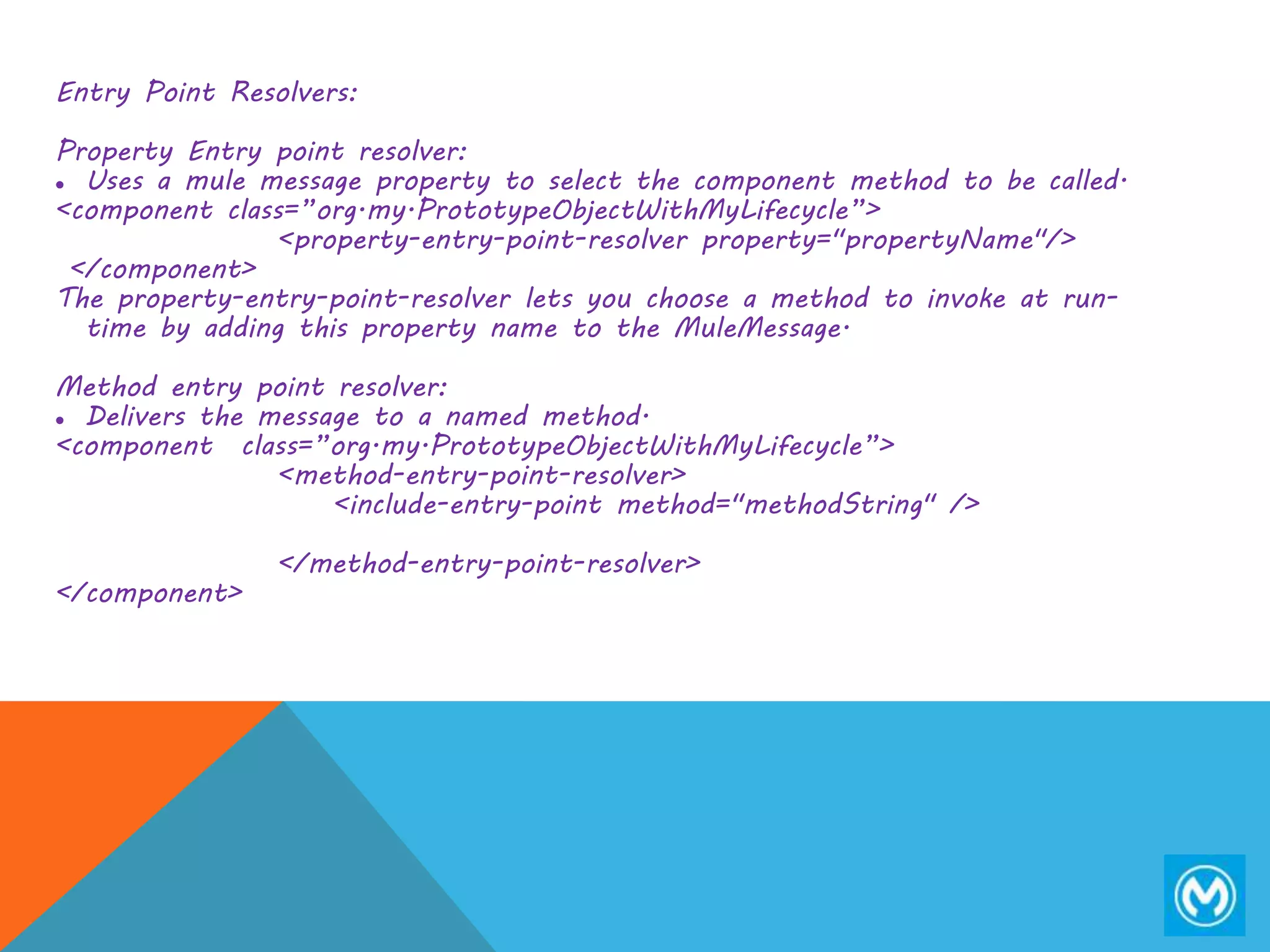Entry Point Resolvers:
Property Entry point resolver:
 Uses a mule message property to select the component method to be called.
<component class=”org.my.PrototypeObjectWithMyLifecycle”>
<property-entry-point-resolver property="propertyName"/>
</component>
The property-entry-point-resolver lets you choose a method to invoke at run-
time by adding this property name to the MuleMessage.
Method entry point resolver:
 Delivers the message to a named method.
<component class=”org.my.PrototypeObjectWithMyLifecycle”>
<method-entry-point-resolver>
<include-entry-point method="methodString" />
</method-entry-point-resolver>
</component>
 