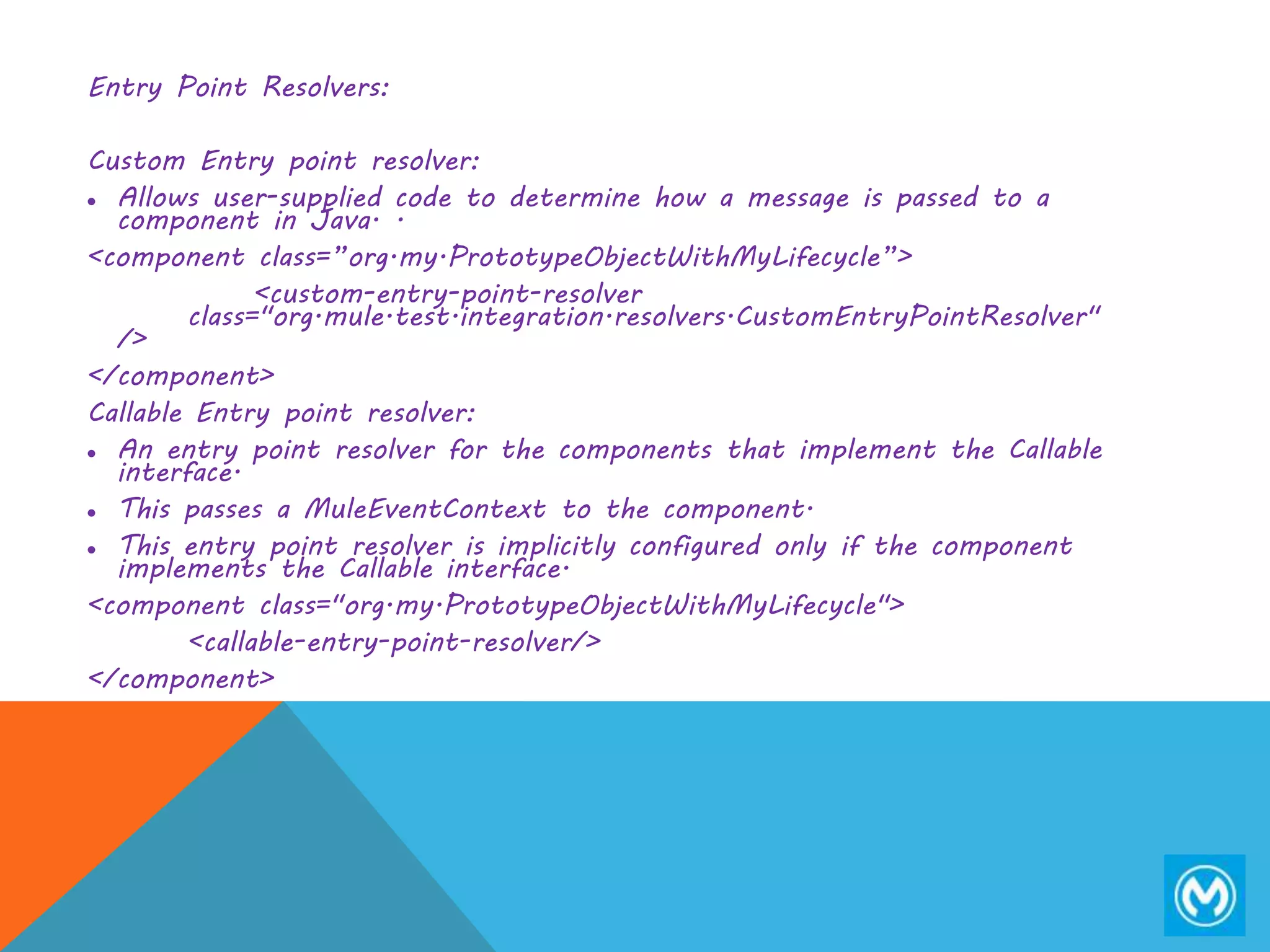 Entry Point Resolvers:
Custom Entry point resolver:
 Allows user-supplied code to determine how a message is passed to a
component in Java. .
<component class=”org.my.PrototypeObjectWithMyLifecycle”>
<custom-entry-point-resolver
class="org.mule.test.integration.resolvers.CustomEntryPointResolver"
/>
</component>
Callable Entry point resolver:
 An entry point resolver for the components that implement the Callable
interface.
 This passes a MuleEventContext to the component.
 This entry point resolver is implicitly configured only if the component
implements the Callable interface.
<component class="org.my.PrototypeObjectWithMyLifecycle">
<callable-entry-point-resolver/>
</component>
 