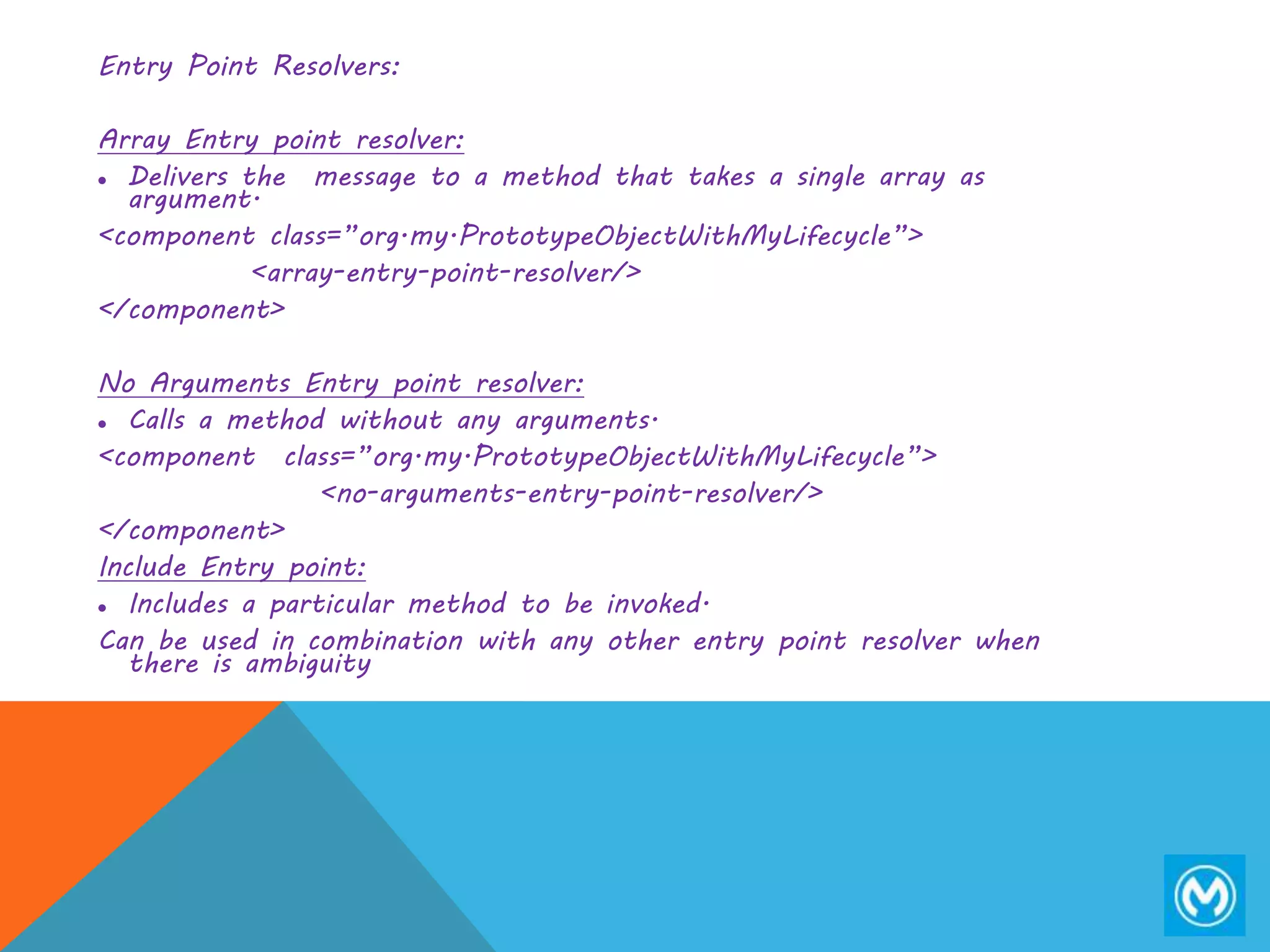Entry Point Resolvers:
Array Entry point resolver:
 Delivers the message to a method that takes a single array as
argument.
<component class=”org.my.PrototypeObjectWithMyLifecycle”>
<array-entry-point-resolver/>
</component>
No Arguments Entry point resolver:
 Calls a method without any arguments.
<component class=”org.my.PrototypeObjectWithMyLifecycle”>
<no-arguments-entry-point-resolver/>
</component>
Include Entry point:
 Includes a particular method to be invoked.
Can be used in combination with any other entry point resolver when
there is ambiguity
 