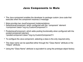 Java Components in Mule

The Java component enables the developer to package custom Java code that
executes when the component receives a message

Mule provides two JavaComponent implementations:

DefaultJavaComponent, which configured with the `component `element
<component class="org.my.CustomComponent"/>

PooledJavaComponent, which adds pooling functionality when configured with the
pooled-component element.
<pooled-component class="org.my.CustomComponent"/>

To configure the Java component, selecting a class is the only required entry.

The class name can be specified either through the “Class Name” attribute or the
“Object” attribute.

Using the “Class Name” attribute is equivalent to using the prototype object factory
 
