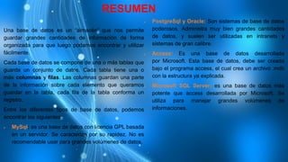 RESUMEN
Una base de datos es un “almacén” que nos permite
guardar grandes cantidades de información de forma
organizada para que luego podamos encontrar y utilizar
fácilmente.
Cada base de datos se compone de una o más tablas que
guarda un conjunto de datos. Cada tabla tiene una o
más columnas y filas. Las columnas guardan una parte
de la información sobre cada elemento que queramos
guardar en la tabla, cada fila de la tabla conforma un
registro.
Entre los diferentes tipos de base de datos, podemos
encontrar los siguientes:
 MySql: es una base de datos con licencia GPL basada
en un servidor. Se caracteriza por su rapidez. No es
recomendable usar para grandes volúmenes de datos.
 PostgreSql y Oracle: Son sistemas de base de datos
poderosos. Administra muy bien grandes cantidades
de datos, y suelen ser utilizadas en intranets y
sistemas de gran calibre.
 Access: Es una base de datos desarrollada
por Microsoft. Esta base de datos, debe ser creada
bajo el programa access, el cual crea un archivo .mdb
con la estructura ya explicada.
 Microsoft SQL Server: es una base de datos más
potente que access desarrollada por Microsoft. Se
utiliza para manejar grandes volúmenes de
informaciones.
 