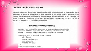 Sentencias de actualización
La clase Statement dispone de un método llamado executeUpdate el cual recibe como
parámetro la cadena de caracteres que contiene la sentencia SQL a ejecutar. Este
método únicamente permite realizar sentencias de actualización de la BD: creación de
tablas (CREATE), inserción (INSERT), actualización (UPDATE) y borrado de datos
(DELETE). El método a utilizar es el siguiente:
stmt.executeUpdate(sentencia);
 