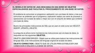 EL MODELO DE DATOS DE JAVA DESCANSA EN UNA SERIE DE OBJETOS
ESPECIALIZADOS QUE FACILITAN EL PROCESAMIENTO DE UNA BASE DE DATOS.
El problema es comunicar un programa o aplicación con una base de datos y mas que
comunicar se pretende que el programa o aplicación realize una serie de procesos u
operaciones con la base de datos o mejor aun con el conjunto de tablas que contiene
una base de datos.
Bueno las principales instrucciones de SQL que se usan en este curso son SELECT,
INSERT, UPDATE y DELETE.
La pregunta es ahora como mandamos las instrucciones sql a la base de datos, la
respuesta son los siguientes OBJETOS.
OBJETO JDBCODBCDRIVER:- Objeto que se utiliza para traducir las instrucciones del
lenguaje SQL a las instrucciones del lenguaje original de la base de datos.
OBJETO CONNECTION:- OBJETO QUE SE UTILIZA PARA ESTABLECER UNA
CONECCION O ENLACE A LA BASE DE DATOS.
 