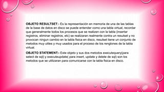 OBJETO RESULTSET:- Es la representación en memoria de una de las tablas
de la base de datos en disco se puede entender como una tabla virtual, recordar
que generalmente todos los procesos que se realizen con la tabla (insertar
registros, eliminar registros, etc) se realizaran realmente contra un resulset y no
provocan ningun cambio en la tabla fisica en disco, resulset tiene un conjunto de
metodos muy utiles y muy usados para el proceso de los renglones de la tabla
virtual.
OBJETO STATEMENT:- Este objeto y sus dos metodos executequery(para
select de sql) y executeupdate( para insert, update y delete de sql) son los
metodos que se utilizaran para comunicarse con la tabla fisica en disco.
 