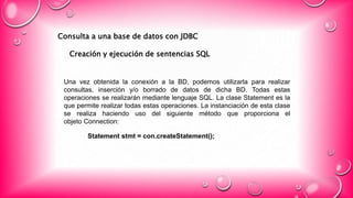 Consulta a una base de datos con JDBC
Creación y ejecución de sentencias SQL
Una vez obtenida la conexión a la BD, podemos utilizarla para realizar
consultas, inserción y/o borrado de datos de dicha BD. Todas estas
operaciones se realizarán mediante lenguaje SQL. La clase Statement es la
que permite realizar todas estas operaciones. La instanciación de esta clase
se realiza haciendo uso del siguiente método que proporciona el
objeto Connection:
Statement stmt = con.createStatement();
 