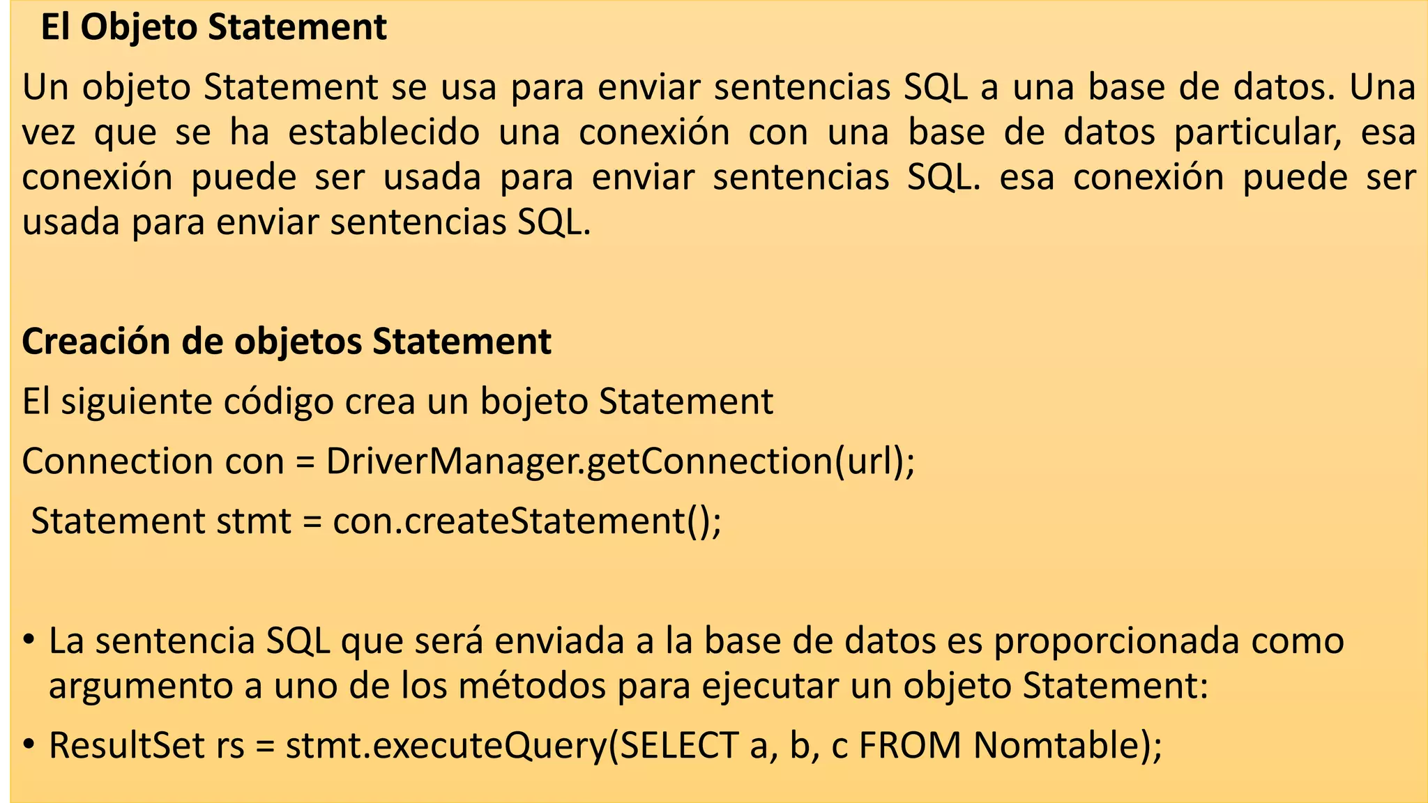 El Objeto Statement
Un objeto Statement se usa para enviar sentencias SQL a una base de datos. Una
vez que se ha establecido una conexión con una base de datos particular, esa
conexión puede ser usada para enviar sentencias SQL. esa conexión puede ser
usada para enviar sentencias SQL.
Creación de objetos Statement
El siguiente código crea un bojeto Statement
Connection con = DriverManager.getConnection(url);
Statement stmt = con.createStatement();
• La sentencia SQL que será enviada a la base de datos es proporcionada como
argumento a uno de los métodos para ejecutar un objeto Statement:
• ResultSet rs = stmt.executeQuery(SELECT a, b, c FROM Nomtable);
 