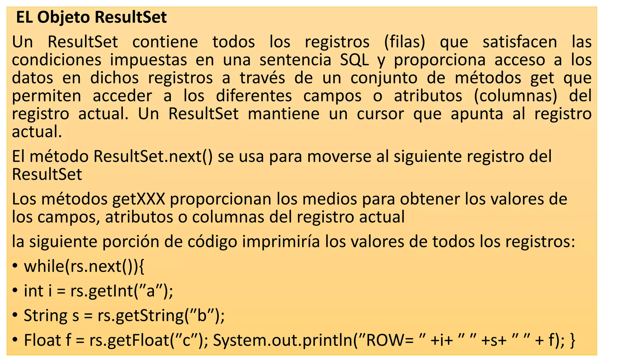 EL Objeto ResultSet
Un ResultSet contiene todos los registros (filas) que satisfacen las
condiciones impuestas en una sentencia SQL y proporciona acceso a los
datos en dichos registros a través de un conjunto de métodos get que
permiten acceder a los diferentes campos o atributos (columnas) del
registro actual. Un ResultSet mantiene un cursor que apunta al registro
actual.
El método ResultSet.next() se usa para moverse al siguiente registro del
ResultSet
Los métodos getXXX proporcionan los medios para obtener los valores de
los campos, atributos o columnas del registro actual
la siguiente porción de código imprimiría los valores de todos los registros:
• while(rs.next()){
• int i = rs.getInt(″a″);
• String s = rs.getString(″b″);
• Float f = rs.getFloat(″c″); System.out.println(″ROW= ″ +i+ ″ ″ +s+ ″ ″ + f); }
 