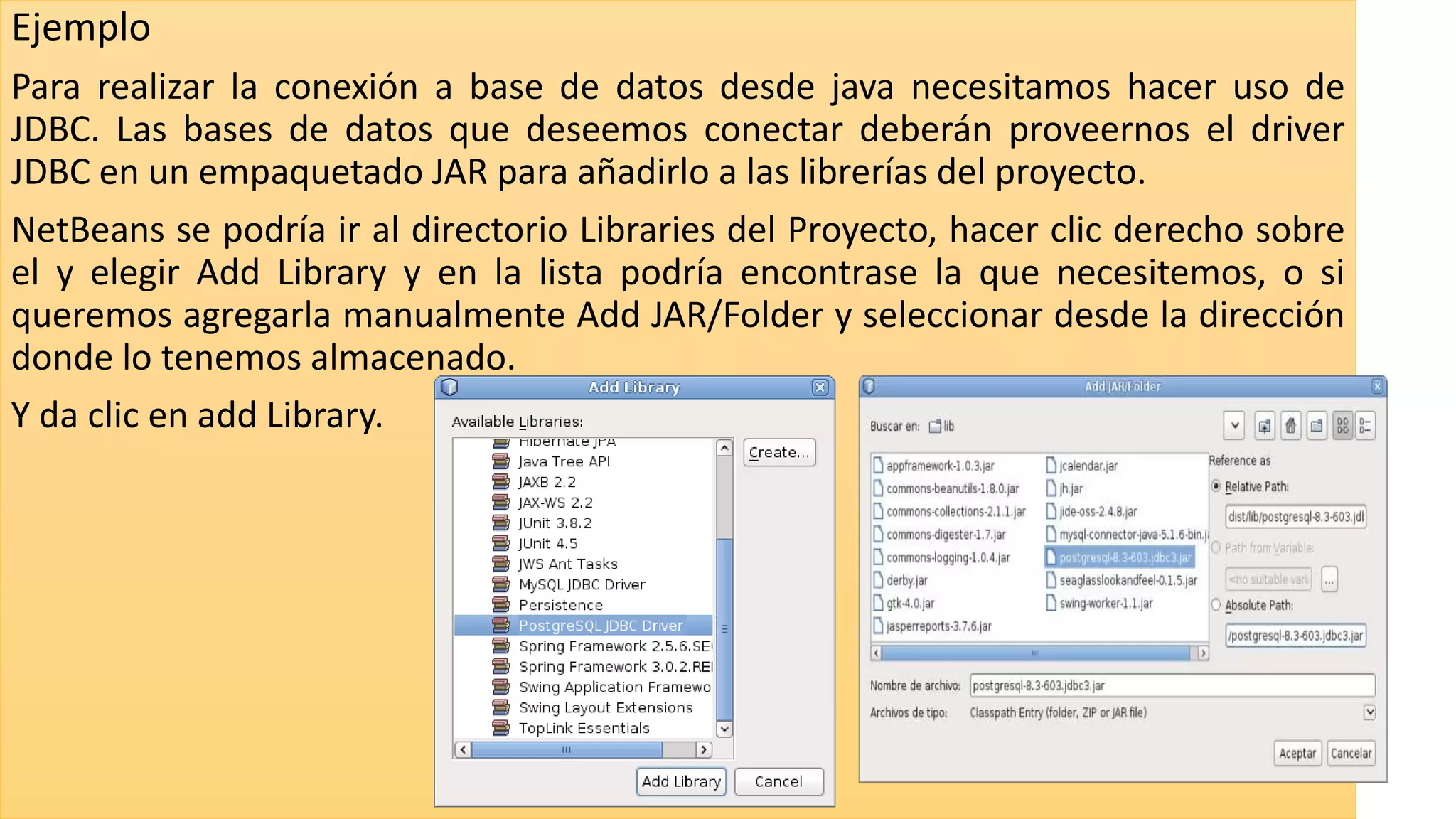 Ejemplo
Para realizar la conexión a base de datos desde java necesitamos hacer uso de
JDBC. Las bases de datos que deseemos conectar deberán proveernos el driver
JDBC en un empaquetado JAR para añadirlo a las librerías del proyecto.
NetBeans se podría ir al directorio Libraries del Proyecto, hacer clic derecho sobre
el y elegir Add Library y en la lista podría encontrase la que necesitemos, o si
queremos agregarla manualmente Add JAR/Folder y seleccionar desde la dirección
donde lo tenemos almacenado.
Y da clic en add Library.
 