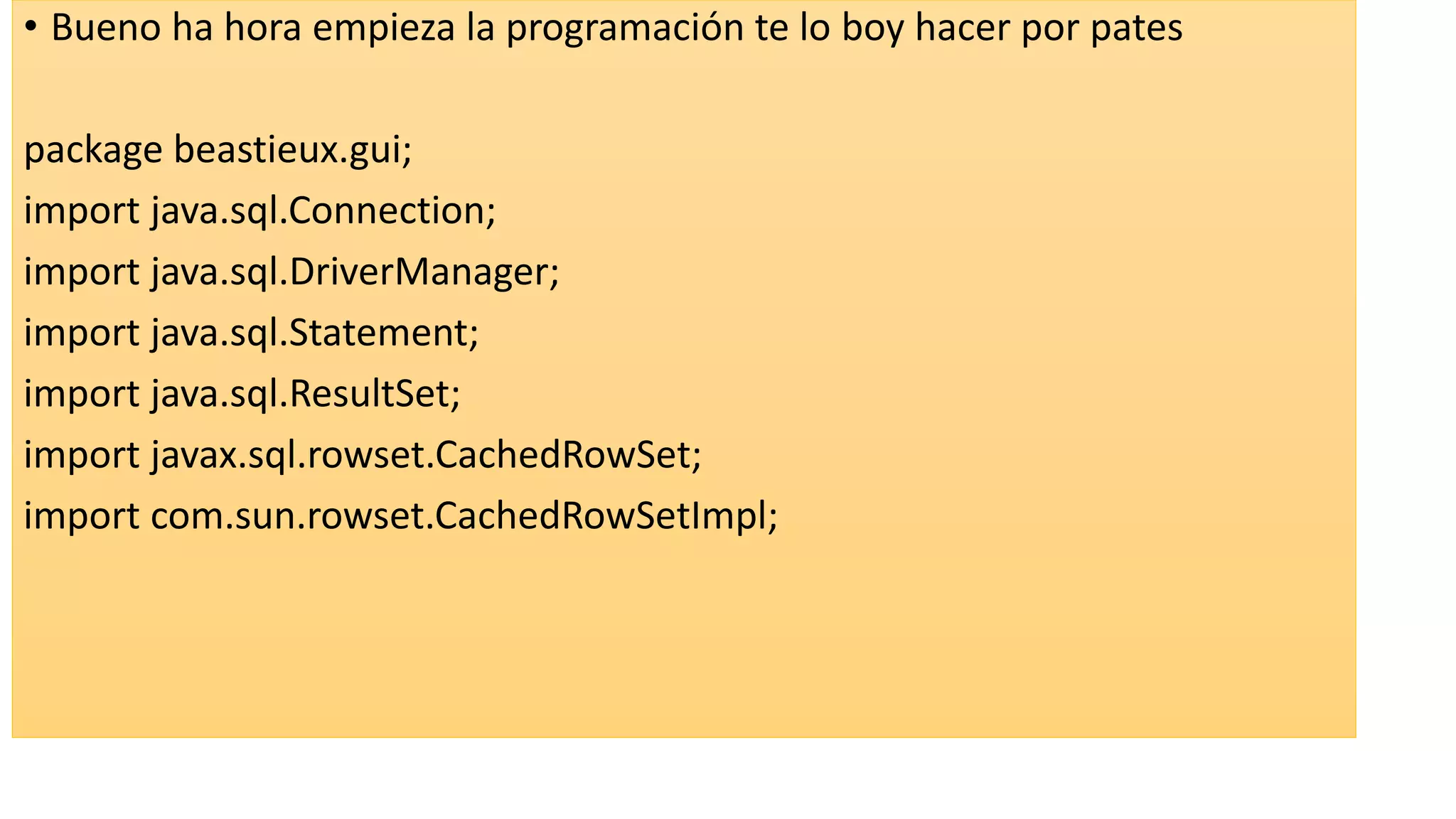 • Bueno ha hora empieza la programación te lo boy hacer por pates
package beastieux.gui;
import java.sql.Connection;
import java.sql.DriverManager;
import java.sql.Statement;
import java.sql.ResultSet;
import javax.sql.rowset.CachedRowSet;
import com.sun.rowset.CachedRowSetImpl;
 