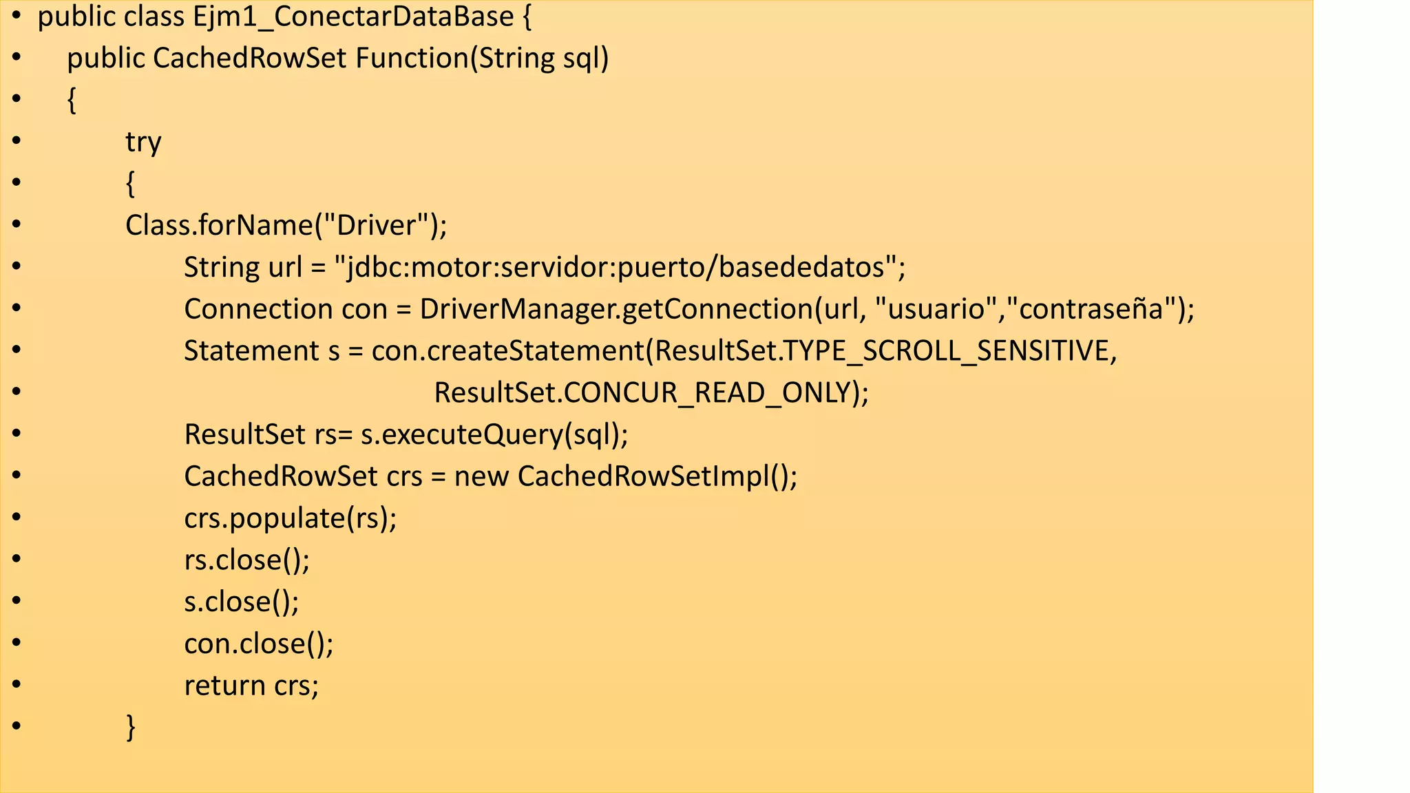 • public class Ejm1_ConectarDataBase {
• public CachedRowSet Function(String sql)
• {
• try
• {
• Class.forName("Driver");
• String url = "jdbc:motor:servidor:puerto/basededatos";
• Connection con = DriverManager.getConnection(url, "usuario","contraseña");
• Statement s = con.createStatement(ResultSet.TYPE_SCROLL_SENSITIVE,
• ResultSet.CONCUR_READ_ONLY);
• ResultSet rs= s.executeQuery(sql);
• CachedRowSet crs = new CachedRowSetImpl();
• crs.populate(rs);
• rs.close();
• s.close();
• con.close();
• return crs;
• }
 
