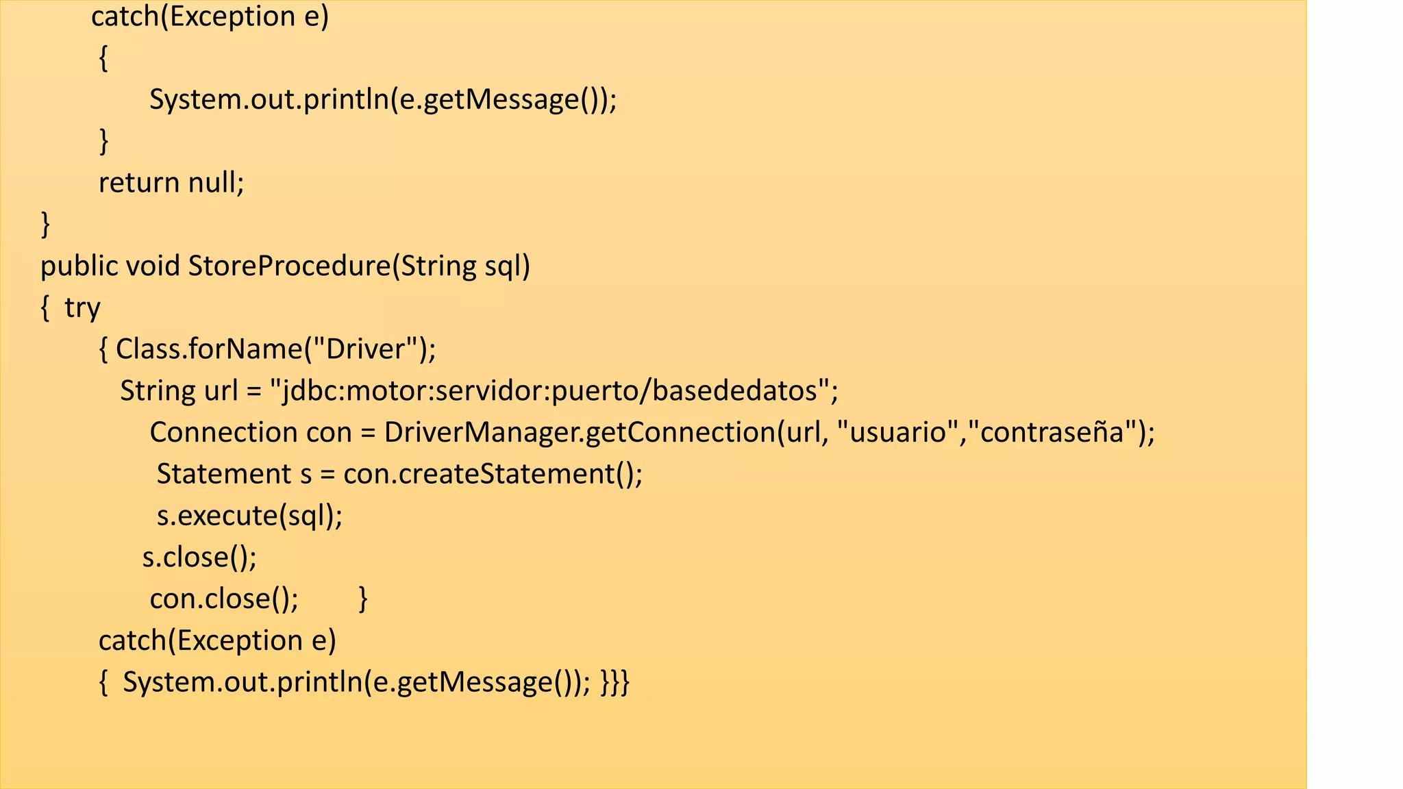 catch(Exception e)
{
System.out.println(e.getMessage());
}
return null;
}
public void StoreProcedure(String sql)
{ try
{ Class.forName("Driver");
String url = "jdbc:motor:servidor:puerto/basededatos";
Connection con = DriverManager.getConnection(url, "usuario","contraseña");
Statement s = con.createStatement();
s.execute(sql);
s.close();
con.close(); }
catch(Exception e)
{ System.out.println(e.getMessage()); }}}
 