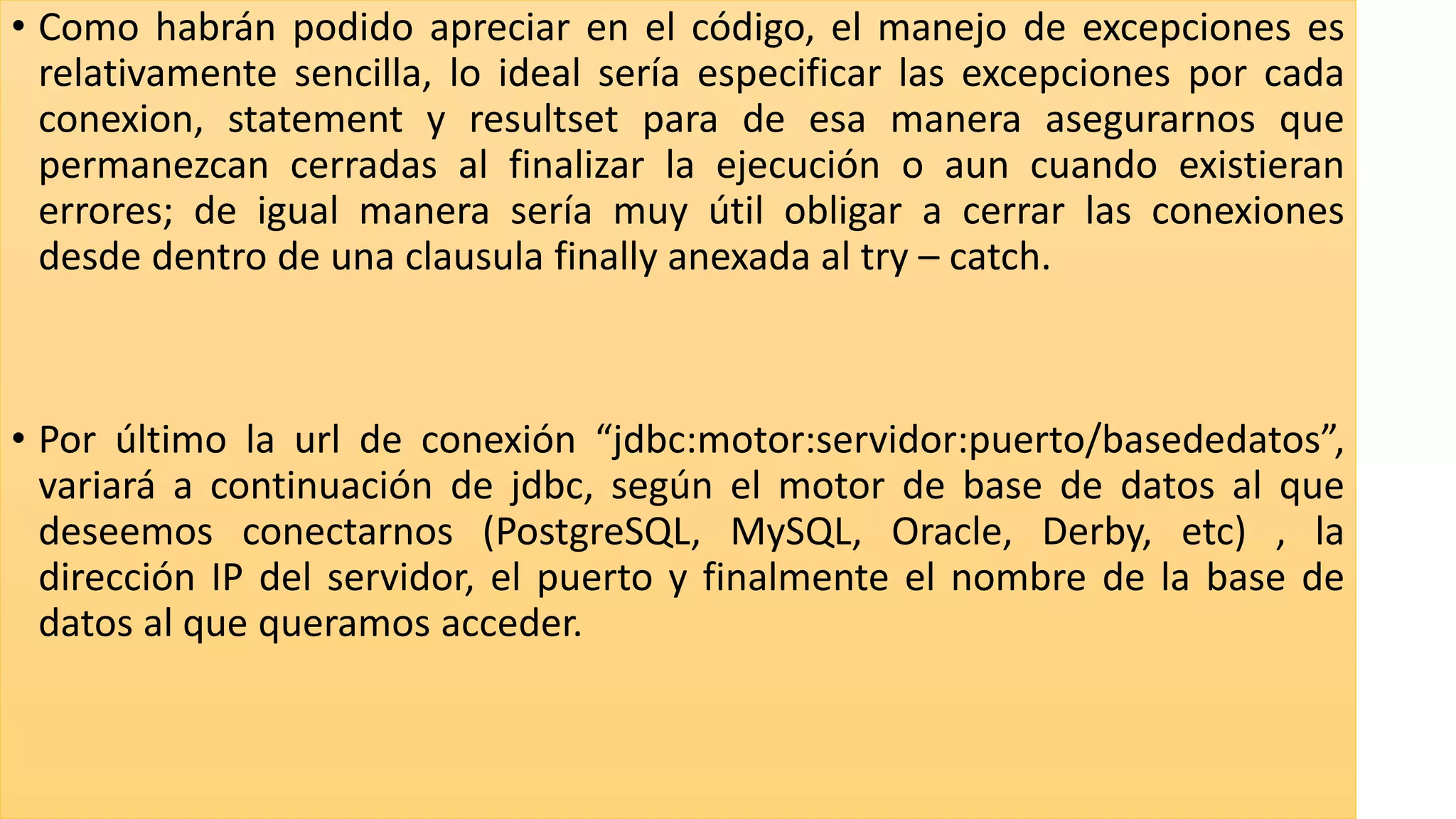 • Como habrán podido apreciar en el código, el manejo de excepciones es
relativamente sencilla, lo ideal sería especificar las excepciones por cada
conexion, statement y resultset para de esa manera asegurarnos que
permanezcan cerradas al finalizar la ejecución o aun cuando existieran
errores; de igual manera sería muy útil obligar a cerrar las conexiones
desde dentro de una clausula finally anexada al try – catch.
• Por último la url de conexión “jdbc:motor:servidor:puerto/basededatos”,
variará a continuación de jdbc, según el motor de base de datos al que
deseemos conectarnos (PostgreSQL, MySQL, Oracle, Derby, etc) , la
dirección IP del servidor, el puerto y finalmente el nombre de la base de
datos al que queramos acceder.
 