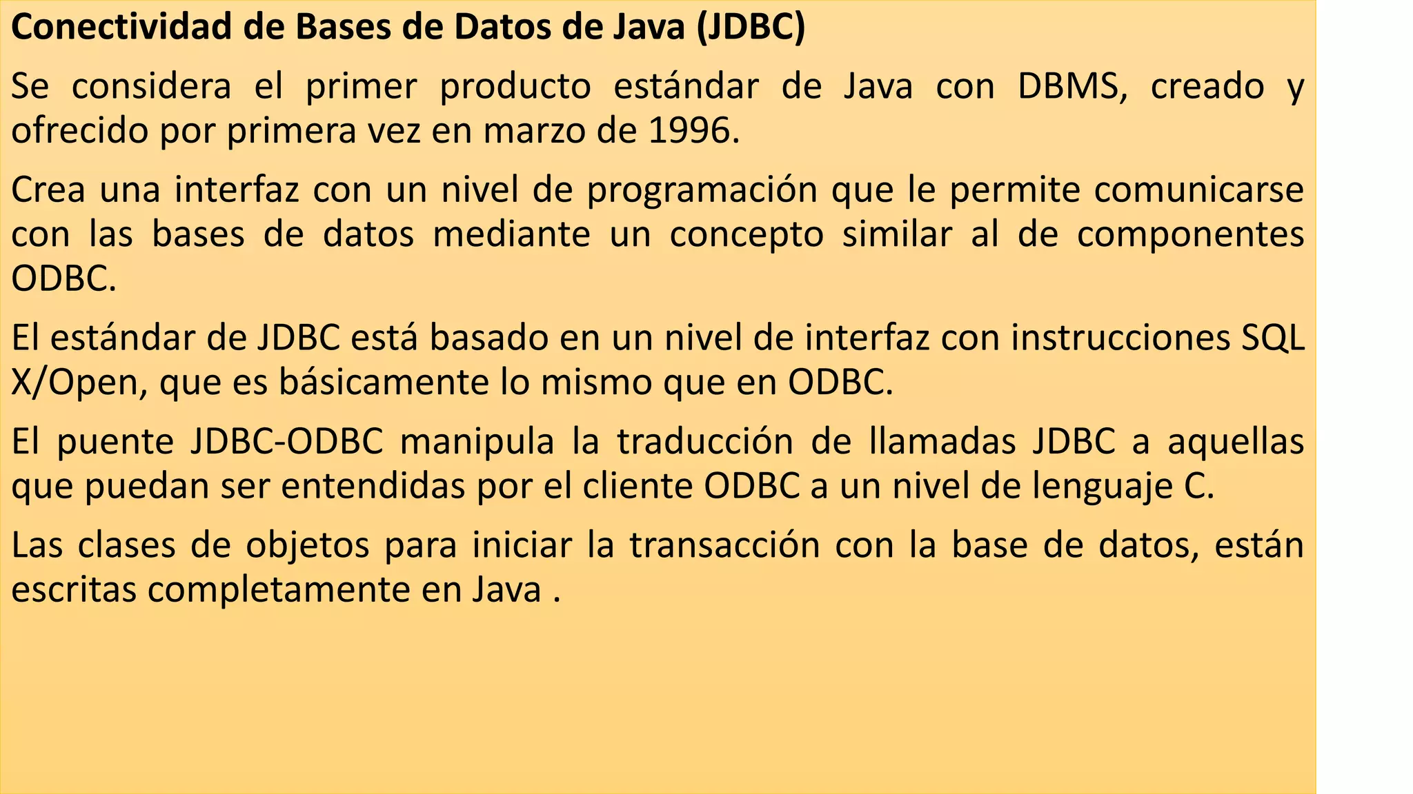 Conectividad de Bases de Datos de Java (JDBC)
Se considera el primer producto estándar de Java con DBMS, creado y
ofrecido por primera vez en marzo de 1996.
Crea una interfaz con un nivel de programación que le permite comunicarse
con las bases de datos mediante un concepto similar al de componentes
ODBC.
El estándar de JDBC está basado en un nivel de interfaz con instrucciones SQL
X/Open, que es básicamente lo mismo que en ODBC.
El puente JDBC-ODBC manipula la traducción de llamadas JDBC a aquellas
que puedan ser entendidas por el cliente ODBC a un nivel de lenguaje C.
Las clases de objetos para iniciar la transacción con la base de datos, están
escritas completamente en Java .
 