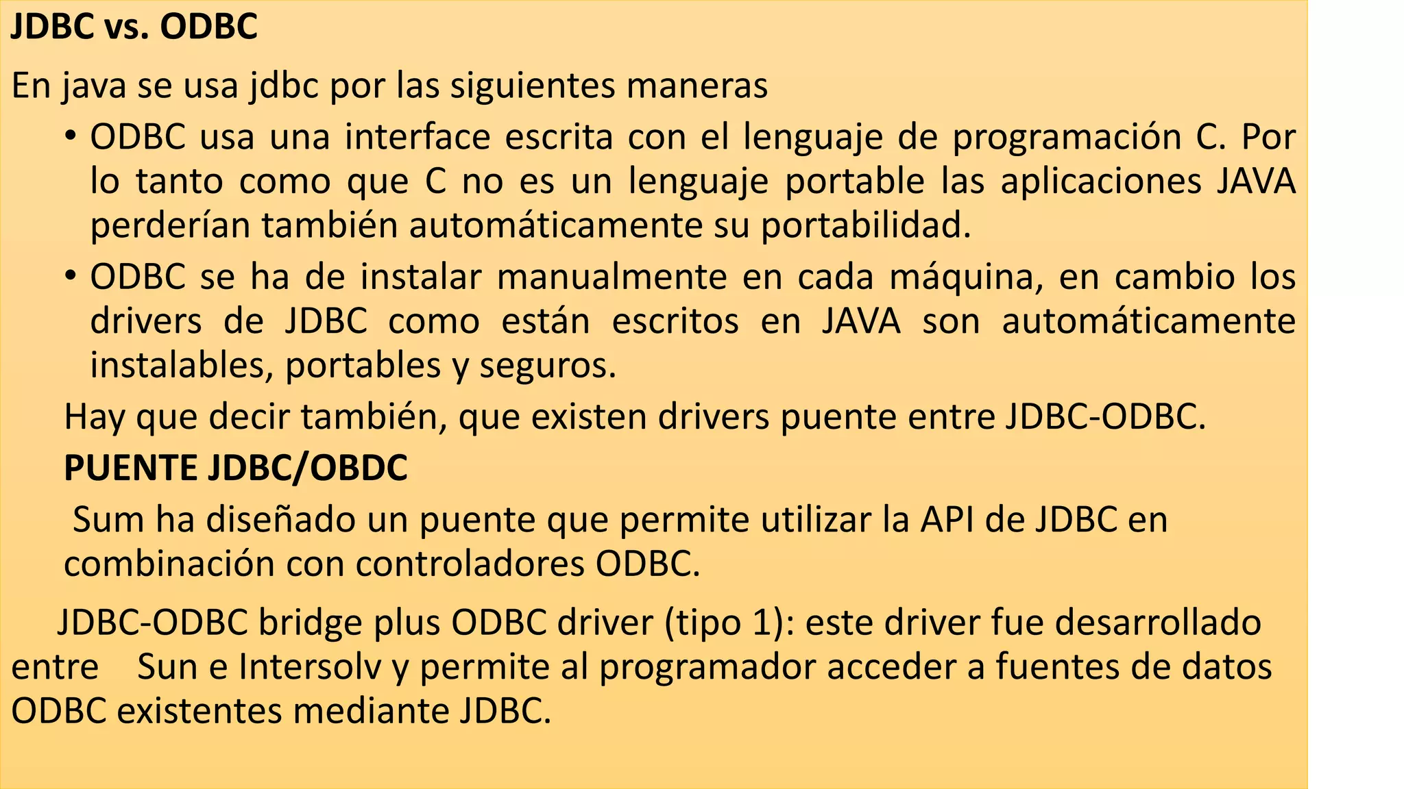 JDBC vs. ODBC
En java se usa jdbc por las siguientes maneras
• ODBC usa una interface escrita con el lenguaje de programación C. Por
lo tanto como que C no es un lenguaje portable las aplicaciones JAVA
perderían también automáticamente su portabilidad.
• ODBC se ha de instalar manualmente en cada máquina, en cambio los
drivers de JDBC como están escritos en JAVA son automáticamente
instalables, portables y seguros.
Hay que decir también, que existen drivers puente entre JDBC-ODBC.
PUENTE JDBC/OBDC
Sum ha diseñado un puente que permite utilizar la API de JDBC en
combinación con controladores ODBC.
JDBC-ODBC bridge plus ODBC driver (tipo 1): este driver fue desarrollado
entre Sun e Intersolv y permite al programador acceder a fuentes de datos
ODBC existentes mediante JDBC.
 