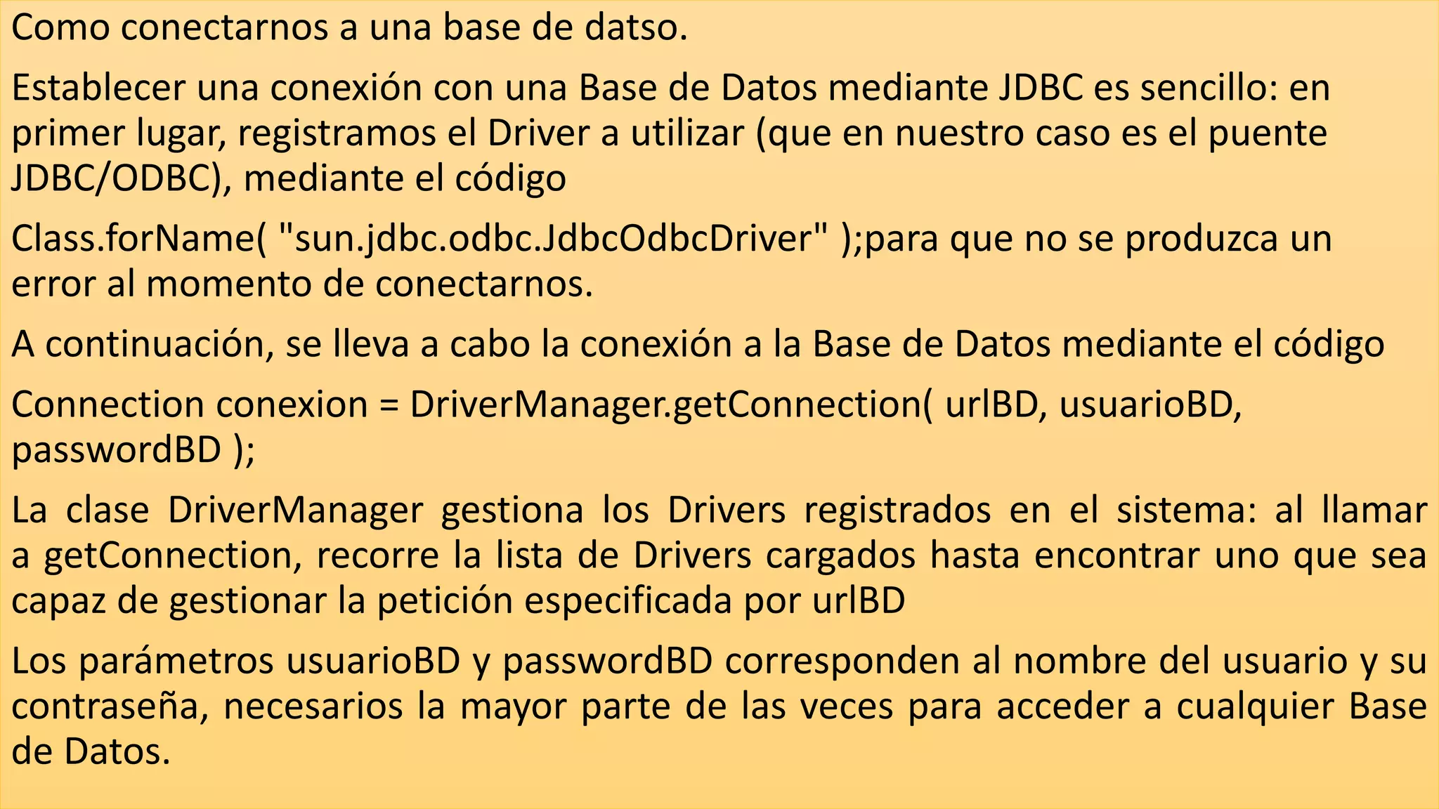 Como conectarnos a una base de datso.
Establecer una conexión con una Base de Datos mediante JDBC es sencillo: en
primer lugar, registramos el Driver a utilizar (que en nuestro caso es el puente
JDBC/ODBC), mediante el código
Class.forName( "sun.jdbc.odbc.JdbcOdbcDriver" );para que no se produzca un
error al momento de conectarnos.
A continuación, se lleva a cabo la conexión a la Base de Datos mediante el código
Connection conexion = DriverManager.getConnection( urlBD, usuarioBD,
passwordBD );
La clase DriverManager gestiona los Drivers registrados en el sistema: al llamar
a getConnection, recorre la lista de Drivers cargados hasta encontrar uno que sea
capaz de gestionar la petición especificada por urlBD
Los parámetros usuarioBD y passwordBD corresponden al nombre del usuario y su
contraseña, necesarios la mayor parte de las veces para acceder a cualquier Base
de Datos.
 