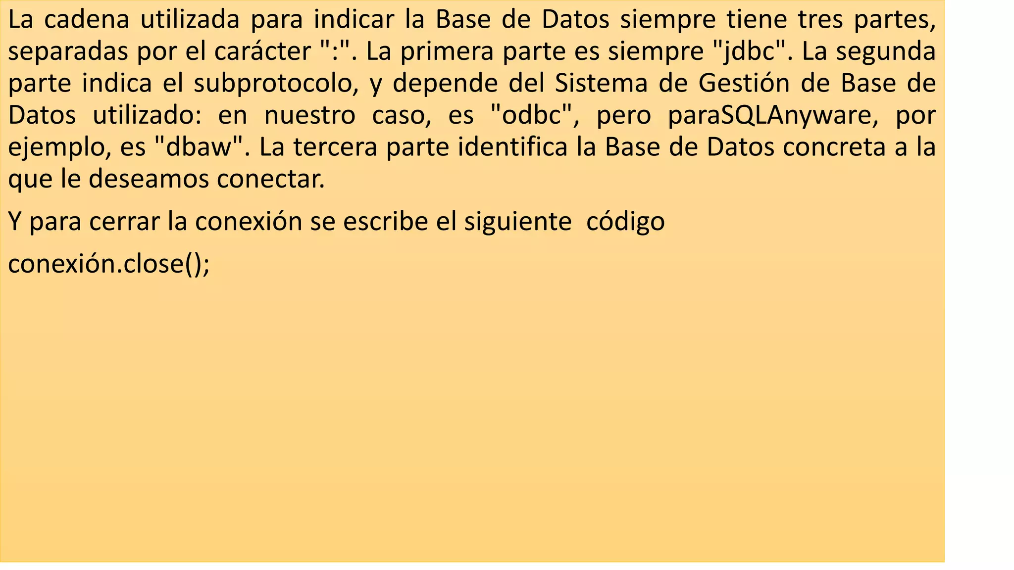 La cadena utilizada para indicar la Base de Datos siempre tiene tres partes,
separadas por el carácter ":". La primera parte es siempre "jdbc". La segunda
parte indica el subprotocolo, y depende del Sistema de Gestión de Base de
Datos utilizado: en nuestro caso, es "odbc", pero paraSQLAnyware, por
ejemplo, es "dbaw". La tercera parte identifica la Base de Datos concreta a la
que le deseamos conectar.
Y para cerrar la conexión se escribe el siguiente código
conexión.close();
 