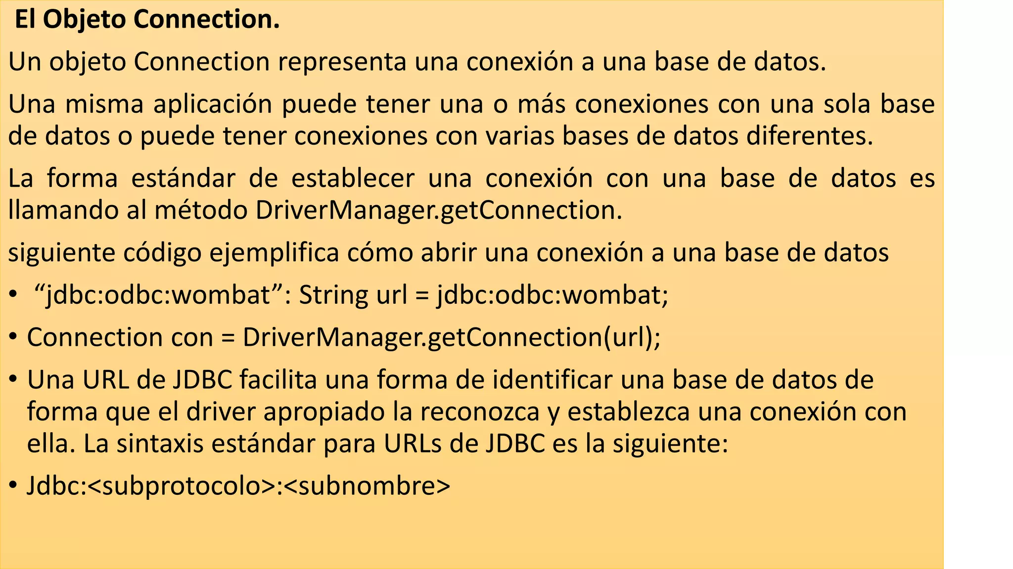 El Objeto Connection.
Un objeto Connection representa una conexión a una base de datos.
Una misma aplicación puede tener una o más conexiones con una sola base
de datos o puede tener conexiones con varias bases de datos diferentes.
La forma estándar de establecer una conexión con una base de datos es
llamando al método DriverManager.getConnection.
siguiente código ejemplifica cómo abrir una conexión a una base de datos
• “jdbc:odbc:wombat”: String url = jdbc:odbc:wombat;
• Connection con = DriverManager.getConnection(url);
• Una URL de JDBC facilita una forma de identificar una base de datos de
forma que el driver apropiado la reconozca y establezca una conexión con
ella. La sintaxis estándar para URLs de JDBC es la siguiente:
• Jdbc:<subprotocolo>:<subnombre>
 