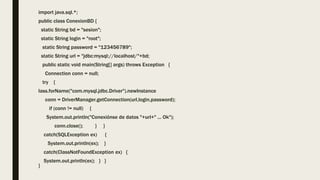 import java.sql.*;
public class ConexionBD {
static String bd = "sesion";
static String login = "root";
static String password = "123456789";
static String url = "jdbc:mysql://localhost/"+bd;
public static void main(String[] args) throws Exception {
Connection conn = null;
try {
lass.forName("com.mysql.jdbc.Driver").newInstance
conn = DriverManager.getConnection(url,login,password);
if (conn != null) {
System.out.println("Conexiónse de datos "+url+" ... Ok");
conn.close(); } }
catch(SQLException ex) {
System.out.println(ex); }
catch(ClassNotFoundException ex) {
System.out.println(ex); } }
}
 