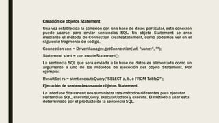 Creación de objetos Statement
Una vez establecida la conexión con una base de datos particular, esta conexión
puede usarse para enviar sentencias SQL. Un objeto Statement se crea
mediante el método de Connection createStatement, como podemos ver en el
siguiente fragmento de código.
Connection con = DriverManager.getConnection(url, "sunny", "");
Statement stmt = con.createStatement();
La sentencia SQL que será enviada a la base de datos es alimentada como un
argumento a uno de los métodos de ejecución del objeto Statement. Por
ejemplo:
ResultSet rs = stmt.executeQuery("SELECT a, b, c FROM Table2");
Ejecución de sentencias usando objetos Statement.
La interfase Statement nos suministra tres métodos diferentes para ejecutar
sentencias SQL, executeQuery, executeUpdate y execute. El método a usar esta
determinado por el producto de la sentencia SQL.
 