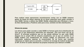 Para realizar estas operaciones necesitaremos contar con un SGBD (sistema
gestor de bases de datos) además de un driver específico para poder acceder a
este SGBD. Vamos a utilizar dos SGBD: MySQL (disponible para Windows y Linux,
de libre distribución) y PostGres (sólo para Linux, también de libre distribución).
Drivers de acceso
Los drivers para poder acceder a cada SGBD no forman parte de la distribución de
Java por lo que deberemos obtenerlos por separado. ¿Por qué hacer uso de un
driver?. El principal problema que se nos puede plantear es que cada SGBD
dispone de su propio API (la mayoría propietario), por lo que un cambio en el
SGBD implica una modificación de nuestro código. Si colocamos una capa
intermedia, podemos abstraer la conectividad, de tal forma que nosotros
utilizamos un objeto para la conexión, y el driver se encarga de traducir la llamada
al API. El driver lo suelen distribuir las propias empresas que fabrican el SGBD.
 