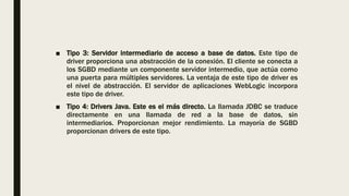 ■ Tipo 3: Servidor intermediario de acceso a base de datos. Este tipo de
driver proporciona una abstracción de la conexión. El cliente se conecta a
los SGBD mediante un componente servidor intermedio, que actúa como
una puerta para múltiples servidores. La ventaja de este tipo de driver es
el nivel de abstracción. El servidor de aplicaciones WebLogic incorpora
este tipo de driver.
■ Tipo 4: Drivers Java. Este es el más directo. La llamada JDBC se traduce
directamente en una llamada de red a la base de datos, sin
intermediarios. Proporcionan mejor rendimiento. La mayoría de SGBD
proporcionan drivers de este tipo.
 