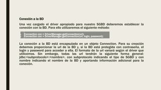 Conexión a la BD
Una vez cargado el driver apropiado para nuestro SGBD deberemos establecer la
conexión con la BD. Para ello utilizaremos el siguiente método:
La conexión a la BD está encapsulada en un objeto Connection. Para su creación
debemos proporcionar la url de la BD y, si la BD está protegida con contraseña, el
login y password para acceder a ella. El formato de la url variará según el driver que
utilicemos. Sin embargo, todas las url tendrán la siguiente forma general:
jdbc:<subprotocolo>:<nombre>, con subprotocolo indicando el tipo de SGBD y con
nombre indicando el nombre de la BD y aportando información adicional para la
conexión.
1
2
Connection con = DriverManager.getConnection(url);
Connection con = DriverManager.getConnection(url, login, password);
 