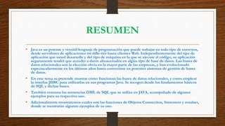 RESUMEN
• Java es un potente y versátil lenguaje de programación que puede trabajar en todo tipo de entornos,
desde servidores de aplicaciones mi ddle-tier hasta clientes Web. Independientemente del tipo de
aplicación que usted desarrolle y del tipo de máquina en la que se ejecute el código, su aplicación
seguramente tendrá que acceder a datos almacenados en algún tipo de base de datos. Las bases de
datos relacionales son la elección obvia en la mayor parte de las empresas, y han evolucionado
espectacularmente en los últimos años hasta convertirse en potentes sistemas de gestión de bases
de datos.
• En este tema se pretende mostrar cómo funcionan las bases de datos relacionales, y como emplear
la interfaz JDBC para utilizarlas en sus programas Java. Se recogen desde los fundamentos básicos
de SQL y dichas bases.
• También veremos las sentencias DML de SQL que se utiliza en JAVA, acompañado de algunos
ejemplos para su respectivo uso.
• Adicionalmente mostraremos cuales son las funciones de Objetos Connection, Statement y resulset,
donde se mostrarán algunos ejemplos de su uso.
 