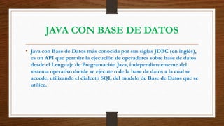 JAVA CON BASE DE DATOS
• Java con Base de Datos más conocida por sus siglas JDBC (en inglés),
es un API que permite la ejecución de operadores sobre base de datos
desde el Lenguaje de Programación Java, independientemente del
sistema operativo donde se ejecute o de la base de datos a la cual se
accede, utilizando el dialecto SQL del modelo de Base de Datos que se
utilice.
 