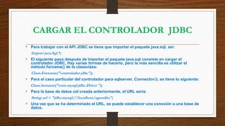 CARGAR EL CONTROLADOR JDBC
• Para trabajar con el API JDBC se tiene que importar el paquete java.sql, así:
Import java.Sql.*;
• El siguiente paso después de importar el paquete java.sql consiste en cargar el
controlador JDBC, Hay varias formas de hacerlo, pero la más sencilla es utilizar el
método forname() de la claseclass:
Class.Forname("controlador jdbc");
• Para el caso particular del controlador para sqlserver, Connector/J, se tiene lo siguiente:
Class.forname("com.mysql.jdbc.Driver ");
• Para la base de datos csl creada anteriormente, el URL sería:
String url = "jdbc:mysql://localhost/agendita";
• Una vez que se ha determinado el URL, se puede establecer una conexión a una base de
datos.
 