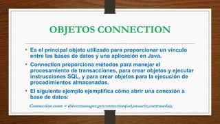 OBJETOS CONNECTION
• Es el principal objeto utilizado para proporcionar un vínculo
entre las bases de datos y una aplicación en Java.
• Connection proporciona métodos para manejar el
procesamiento de transacciones, para crear objetos y ejecutar
instrucciones SQL, y para crear objetos para la ejecución de
procedimientos almacenados.
• El siguiente ejemplo ejemplifica cómo abrir una conexión a
base de datos:
Connection conn = drivermanager.getconnection(url,usuario,contraseña);
 