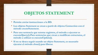OBJETOS STATEMENT
• Permite enviar instrucciones a la BD.
• Los objetos Statement se crean a partir de objetos Connection con el
método createStatement.
• Para una sentencia que retorne registros, el método a ejecutar es
executeQuery().Para sentencias que crean o modifican estructuras, el
método a utilizar es executeUpdate().
• Si no se desea seguir usando un objeto Statement, es necesario
ejecutar el método close() para liberar.
 
