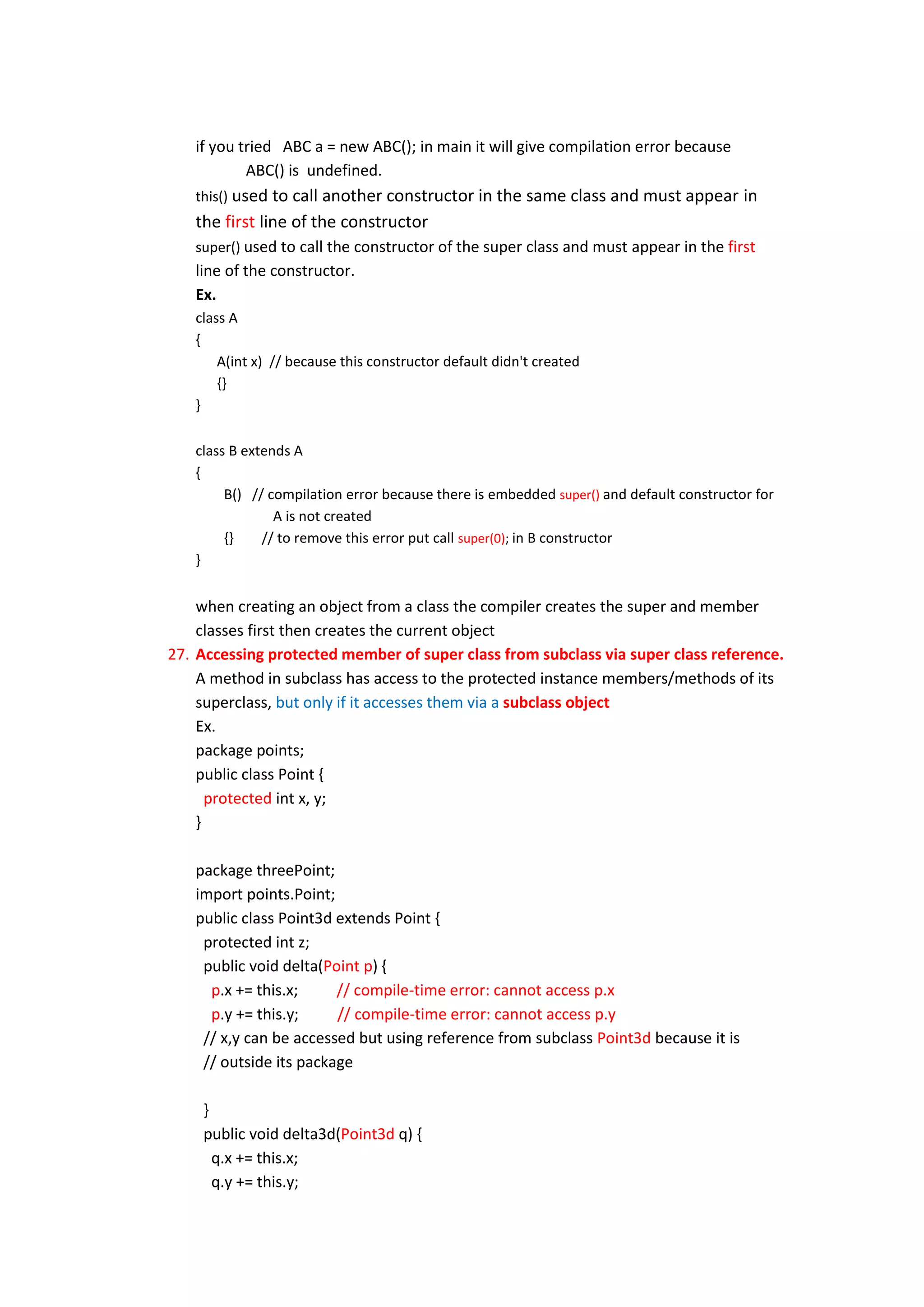 if you tried ABC a = new ABC(); in main it will give compilation error because
           ABC() is undefined.
   this() used to call another constructor in the same class and must appear             in
   the first line of the constructor
   super() used to call the constructor of the super class and must appear in the first
   line of the constructor.
   Ex.
   class A
   {
       A(int x) // because this constructor default didn't created
       {}
   }

   class B extends A
   {
        B() // compilation error because there is embedded super() and default constructor for
                A is not created
        {}    // to remove this error put call super(0); in B constructor
   }


    when creating an object from a class the compiler creates the super and member
    classes first then creates the current object
27. Accessing protected member of super class from subclass via super class reference.
    A method in subclass has access to the protected instance members/methods of its
    superclass, but only if it accesses them via a subclass object
    Ex.
    package points;
    public class Point {
      protected int x, y;
    }

   package threePoint;
   import points.Point;
   public class Point3d extends Point {
    protected int z;
    public void delta(Point p) {
     p.x += this.x;     // compile-time error: cannot access p.x
     p.y += this.y;     // compile-time error: cannot access p.y
    // x,y can be accessed but using reference from subclass Point3d because it is
    // outside its package

    }
    public void delta3d(Point3d q) {
      q.x += this.x;
      q.y += this.y;
 