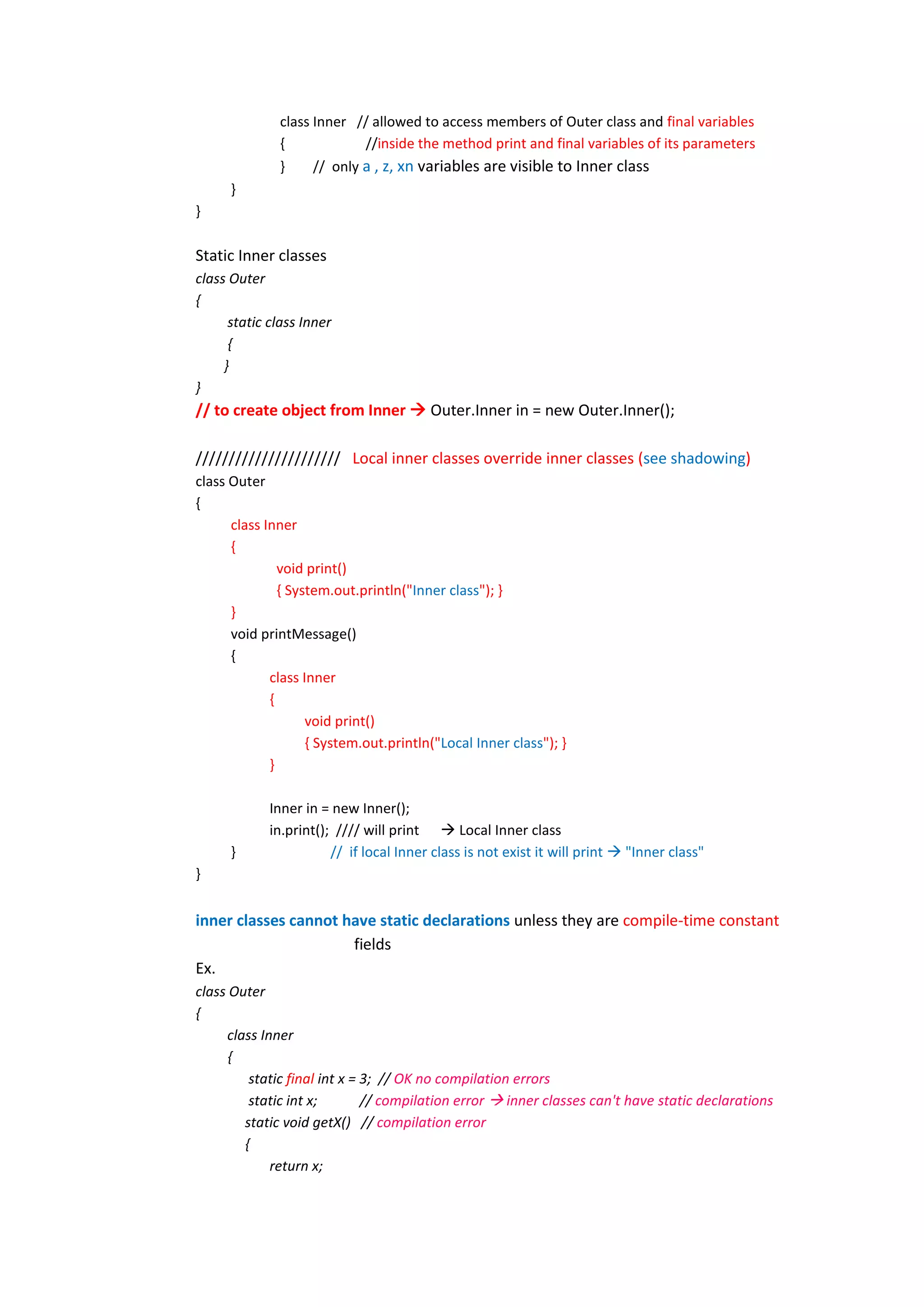 class Inner // allowed to access members of Outer class and final variables
              {             //inside the method print and final variables of its parameters
              }     // only a , z, xn variables are visible to Inner class
      }
}

Static Inner classes
class Outer
{
      static class Inner
      {
     }
}
// to create object from Inner  Outer.Inner in = new Outer.Inner();

////////////////////// Local inner classes override inner classes (see shadowing)
class Outer
{
      class Inner
      {
               void print()
               { System.out.println("Inner class"); }
      }
      void printMessage()
      {
             class Inner
             {
                    void print()
                    { System.out.println("Local Inner class"); }
             }

             Inner in = new Inner();
             in.print(); //// will print  Local Inner class
      }                 // if local Inner class is not exist it will print  "Inner class"
}


inner classes cannot have static declarations unless they are compile-time constant
                      fields
Ex.
class Outer
{
     class Inner
      {
         static final int x = 3; // OK no compilation errors
         static int x;        // compilation error  inner classes can't have static declarations
        static void getX() // compilation error
        {
             return x;
 