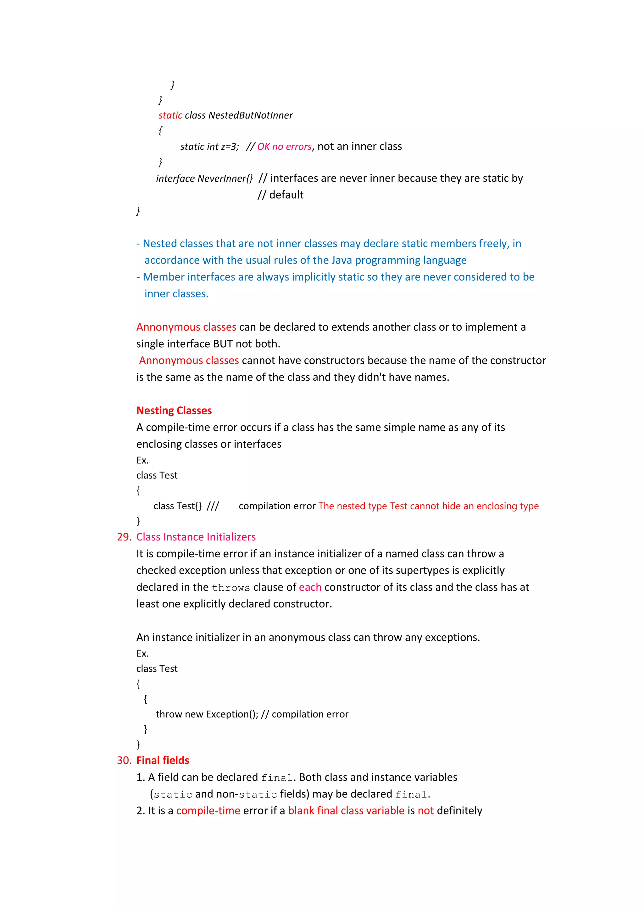 }
         }
         static class NestedButNotInner
         {
               static int z=3; // OK no errors, not an inner class
         }
        interface NeverInner{} // interfaces are never inner because they are static by
                               // default
    }


    - Nested classes that are not inner classes may declare static members freely, in
      accordance with the usual rules of the Java programming language
    - Member interfaces are always implicitly static so they are never considered to be
      inner classes.

    Annonymous classes can be declared to extends another class or to implement a
    single interface BUT not both.
     Annonymous classes cannot have constructors because the name of the constructor
    is the same as the name of the class and they didn't have names.

    Nesting Classes
    A compile-time error occurs if a class has the same simple name as any of its
    enclosing classes or interfaces
    Ex.
    class Test
    {
        class Test{} ///   compilation error The nested type Test cannot hide an enclosing type
    }
29. Class Instance Initializers
    It is compile-time error if an instance initializer of a named class can throw a
    checked exception unless that exception or one of its supertypes is explicitly
    declared in the throws clause of each constructor of its class and the class has at
    least one explicitly declared constructor.

    An instance initializer in an anonymous class can throw any exceptions.
    Ex.
    class Test
    {
      {
         throw new Exception(); // compilation error
      }
    }
30. Final fields
    1. A field can be declared final. Both class and instance variables
        (static and non-static fields) may be declared final.
    2. It is a compile-time error if a blank final class variable is not definitely
 