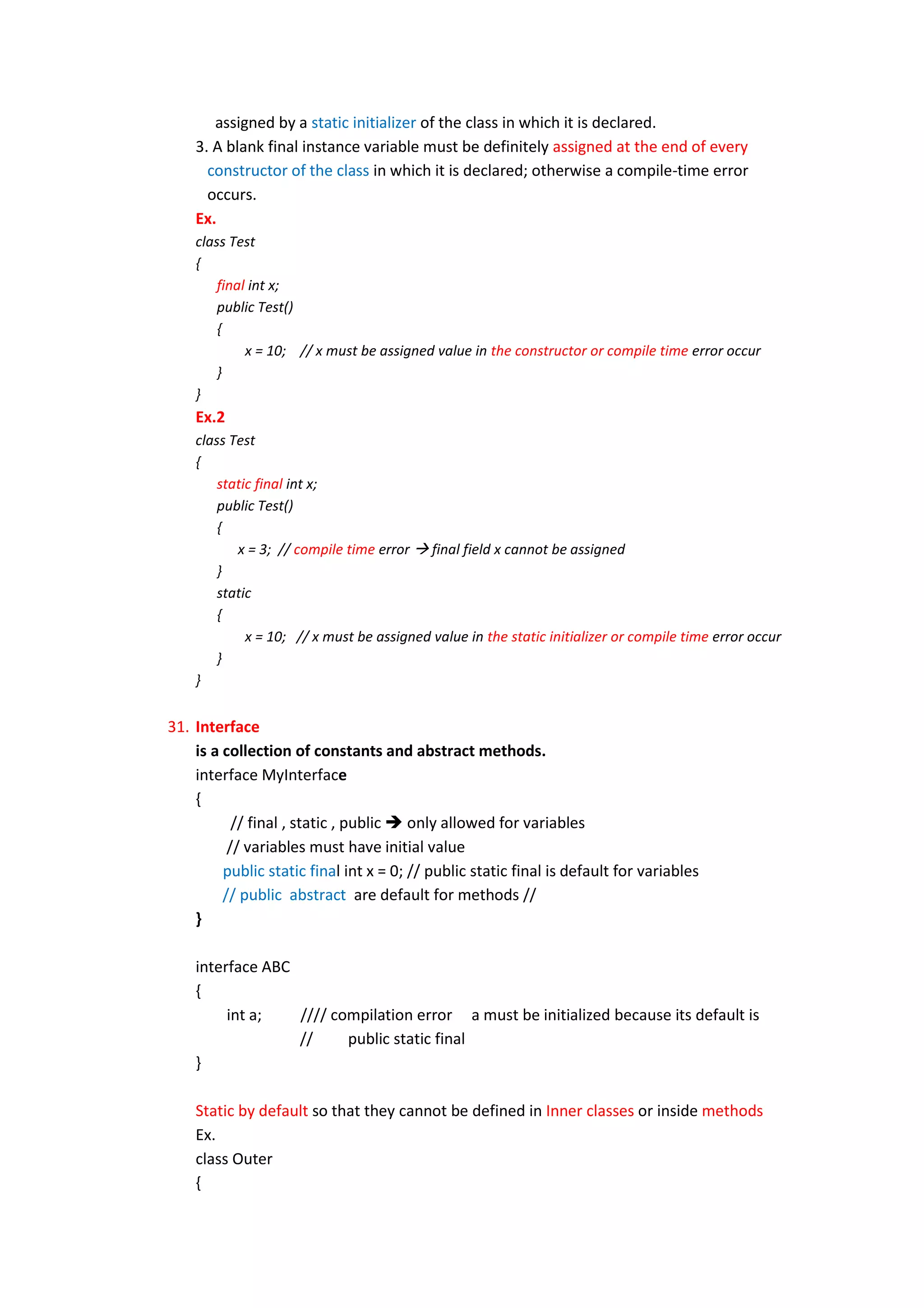 assigned by a static initializer of the class in which it is declared.
    3. A blank final instance variable must be definitely assigned at the end of every
      constructor of the class in which it is declared; otherwise a compile-time error
      occurs.
    Ex.
    class Test
    {
        final int x;
        public Test()
        {
             x = 10; // x must be assigned value in the constructor or compile time error occur
        }
    }
    Ex.2
    class Test
    {
        static final int x;
        public Test()
        {
           x = 3; // compile time error  final field x cannot be assigned
        }
        static
        {
             x = 10; // x must be assigned value in the static initializer or compile time error occur
        }
    }


31. Interface
    is a collection of constants and abstract methods.
    interface MyInterface
    {
           // final , static , public  only allowed for variables
          // variables must have initial value
         public static final int x = 0; // public static final is default for variables
         // public abstract are default for methods //
    }

    interface ABC
    {
         int a;   //// compilation error a must be initialized because its default is
                  //     public static final
    }

    Static by default so that they cannot be defined in Inner classes or inside methods
    Ex.
    class Outer
    {
 