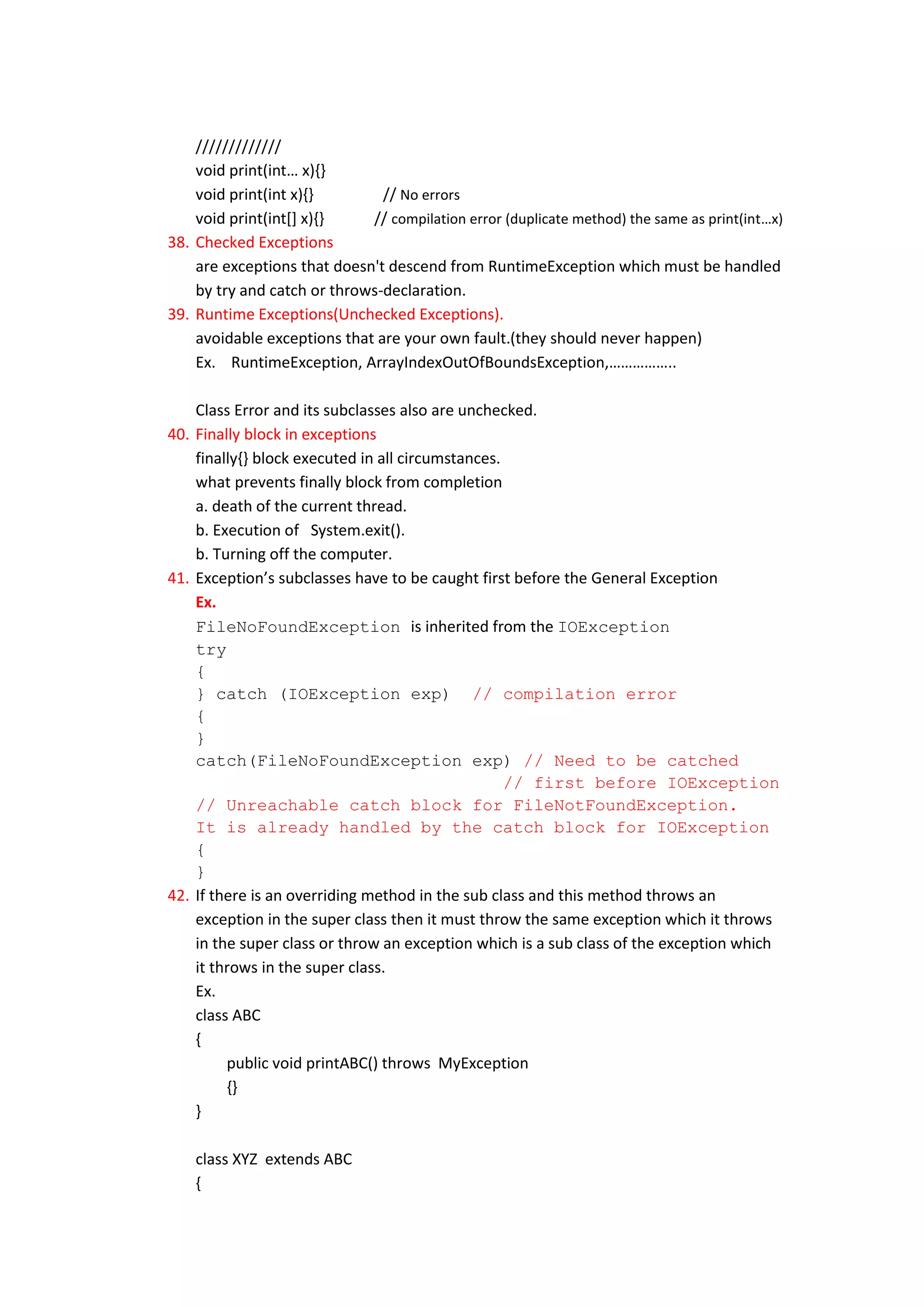 /////////////
    void print(int… x){}
    void print(int x){}        // No errors
    void print(int[] x){}    // compilation error (duplicate method) the same as print(int…x)
38. Checked Exceptions
    are exceptions that doesn't descend from RuntimeException which must be handled
    by try and catch or throws-declaration.
39. Runtime Exceptions(Unchecked Exceptions).
    avoidable exceptions that are your own fault.(they should never happen)
    Ex. RuntimeException, ArrayIndexOutOfBoundsException,……………..

    Class Error and its subclasses also are unchecked.
40. Finally block in exceptions
    finally{} block executed in all circumstances.
    what prevents finally block from completion
    a. death of the current thread.
    b. Execution of System.exit().
    b. Turning off the computer.
41. Exception’s subclasses have to be caught first before the General Exception
    Ex.
    FileNoFoundException is inherited from the IOException
    try
    {
    } catch (IOException exp) // compilation error
    {
    }
    catch(FileNoFoundException exp) // Need to be catched
                                                   // first before IOException
    // Unreachable catch block for FileNotFoundException.
    It is already handled by the catch block for IOException
    {
    }
42. If there is an overriding method in the sub class and this method throws an
    exception in the super class then it must throw the same exception which it throws
    in the super class or throw an exception which is a sub class of the exception which
    it throws in the super class.
    Ex.
    class ABC
    {
         public void printABC() throws MyException
         {}
    }

    class XYZ extends ABC
    {
 