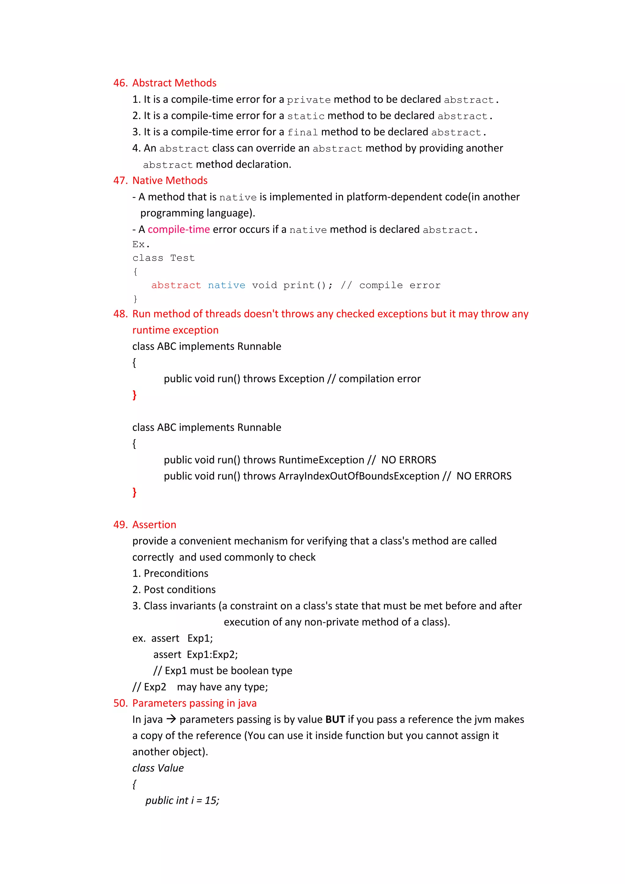 46. Abstract Methods
    1. It is a compile-time error for a private method to be declared abstract.
    2. It is a compile-time error for a static method to be declared abstract.
    3. It is a compile-time error for a final method to be declared abstract.
    4. An abstract class can override an abstract method by providing another
       abstract method declaration.
47. Native Methods
    - A method that is native is implemented in platform-dependent code(in another
      programming language).
    - A compile-time error occurs if a native method is declared abstract.
    Ex.
    class Test
    {
        abstract native void print(); // compile error
    }
48. Run method of threads doesn't throws any checked exceptions but it may throw any
    runtime exception
    class ABC implements Runnable
    {
           public void run() throws Exception // compilation error
    }

    class ABC implements Runnable
    {
           public void run() throws RuntimeException // NO ERRORS
           public void run() throws ArrayIndexOutOfBoundsException // NO ERRORS
    }

49. Assertion
    provide a convenient mechanism for verifying that a class's method are called
    correctly and used commonly to check
    1. Preconditions
    2. Post conditions
    3. Class invariants (a constraint on a class's state that must be met before and after
                           execution of any non-private method of a class).
    ex. assert Exp1;
         assert Exp1:Exp2;
         // Exp1 must be boolean type
    // Exp2 may have any type;
50. Parameters passing in java
    In java  parameters passing is by value BUT if you pass a reference the jvm makes
    a copy of the reference (You can use it inside function but you cannot assign it
    another object).
    class Value
    {
        public int i = 15;
 