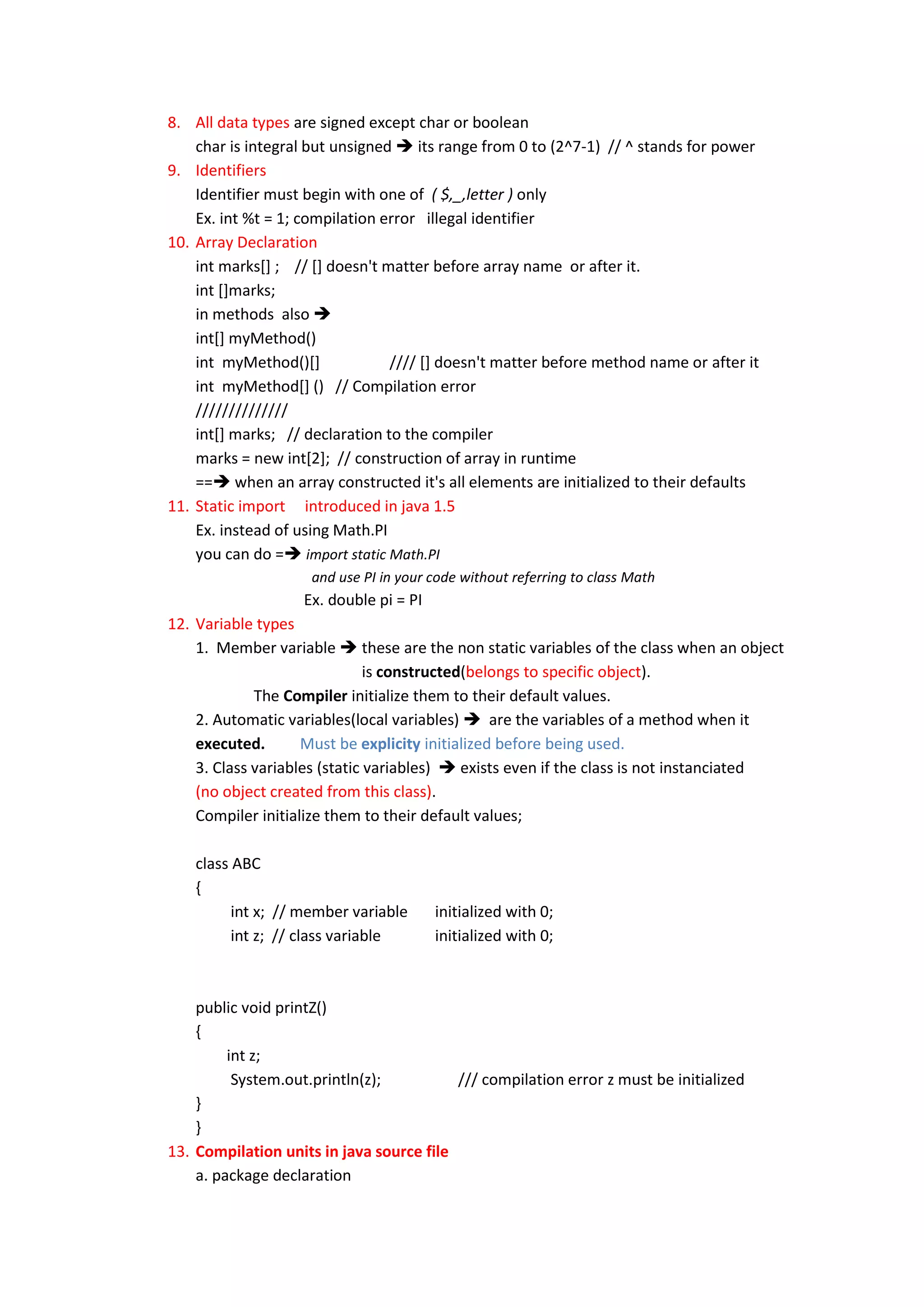 8. All data types are signed except char or boolean
    char is integral but unsigned  its range from 0 to (2^7-1) // ^ stands for power
9. Identifiers
    Identifier must begin with one of ( $,_,letter ) only
    Ex. int %t = 1; compilation error illegal identifier
10. Array Declaration
    int marks[] ; // [] doesn't matter before array name or after it.
    int []marks;
    in methods also 
    int[] myMethod()
    int myMethod()[]             //// [] doesn't matter before method name or after it
    int myMethod[] () // Compilation error
    //////////////
    int[] marks; // declaration to the compiler
    marks = new int[2]; // construction of array in runtime
    == when an array constructed it's all elements are initialized to their defaults
11. Static import introduced in java 1.5
    Ex. instead of using Math.PI
    you can do = import static Math.PI
                     and use PI in your code without referring to class Math
                    Ex. double pi = PI
12. Variable types
    1. Member variable  these are the non static variables of the class when an object
                               is constructed(belongs to specific object).
             The Compiler initialize them to their default values.
    2. Automatic variables(local variables)  are the variables of a method when it
    executed.       Must be explicity initialized before being used.
    3. Class variables (static variables)  exists even if the class is not instanciated
    (no object created from this class).
    Compiler initialize them to their default values;

    class ABC
    {
          int x; // member variable      initialized with 0;
          int z; // class variable       initialized with 0;



    public void printZ()
    {
         int z;
          System.out.println(z);          /// compilation error z must be initialized
    }
    }
13. Compilation units in java source file
    a. package declaration
 
