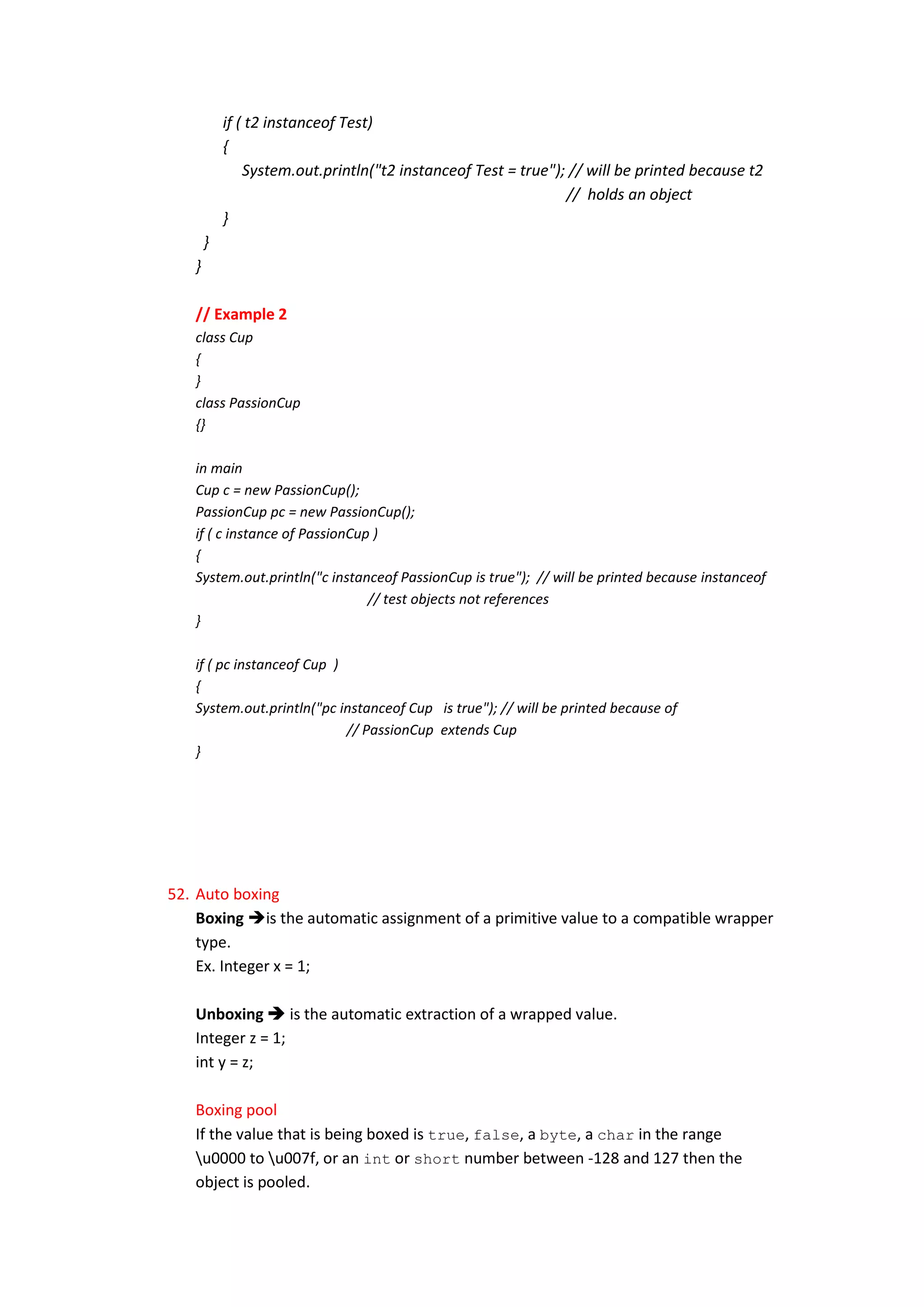if ( t2 instanceof Test)
           {
               System.out.println("t2 instanceof Test = true"); // will be printed because t2
                                                               // holds an object
           }
       }
   }

   // Example 2
   class Cup
   {
   }
   class PassionCup
   {}

   in main
   Cup c = new PassionCup();
   PassionCup pc = new PassionCup();
   if ( c instance of PassionCup )
   {
   System.out.println("c instanceof PassionCup is true"); // will be printed because instanceof
                                // test objects not references
   }

   if ( pc instanceof Cup )
   {
   System.out.println("pc instanceof Cup is true"); // will be printed because of
                            // PassionCup extends Cup
   }




52. Auto boxing
    Boxing is the automatic assignment of a primitive value to a compatible wrapper
    type.
    Ex. Integer x = 1;

   Unboxing  is the automatic extraction of a wrapped value.
   Integer z = 1;
   int y = z;

   Boxing pool
   If the value that is being boxed is true, false, a byte, a char in the range
   u0000 to u007f, or an int or short number between -128 and 127 then the
   object is pooled.
 