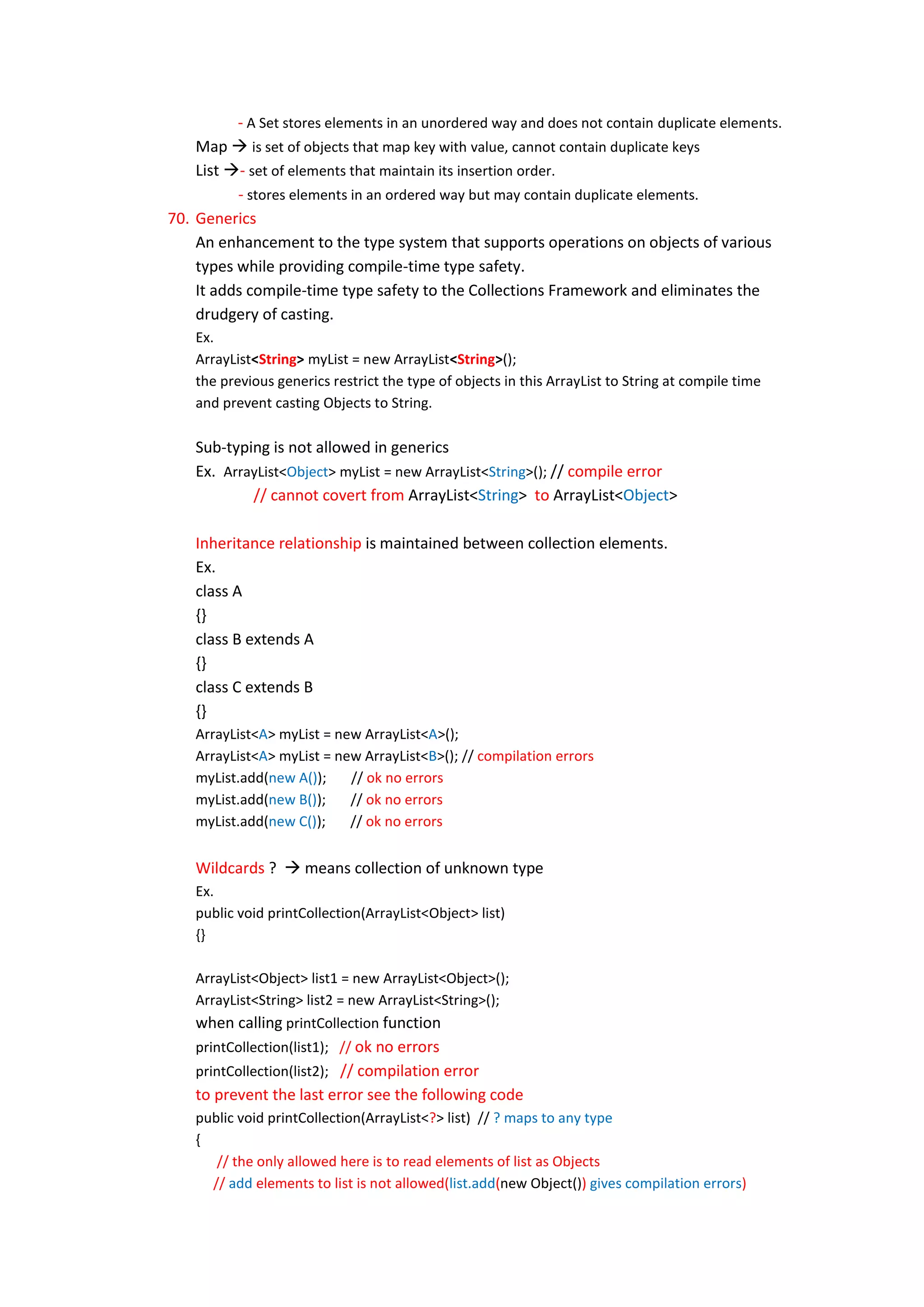 - A Set stores elements in an unordered way and does not contain duplicate elements.
    Map  is set of objects that map key with value, cannot contain duplicate keys
    List - set of elements that maintain its insertion order.
          - stores elements in an ordered way but may contain duplicate elements.
70. Generics
    An enhancement to the type system that supports operations on objects of various
    types while providing compile-time type safety.
    It adds compile-time type safety to the Collections Framework and eliminates the
    drudgery of casting.
    Ex.
    ArrayList<String> myList = new ArrayList<String>();
    the previous generics restrict the type of objects in this ArrayList to String at compile time
    and prevent casting Objects to String.

    Sub-typing is not allowed in generics
    Ex. ArrayList<Object> myList = new ArrayList<String>(); // compile error
            // cannot covert from ArrayList<String> to ArrayList<Object>

    Inheritance relationship is maintained between collection elements.
    Ex.
    class A
    {}
    class B extends A
    {}
    class C extends B
    {}
    ArrayList<A> myList = new ArrayList<A>();
    ArrayList<A> myList = new ArrayList<B>(); // compilation errors
    myList.add(new A());    // ok no errors
    myList.add(new B());    // ok no errors
    myList.add(new C());    // ok no errors


    Wildcards ?  means collection of unknown type
    Ex.
    public void printCollection(ArrayList<Object> list)
    {}

    ArrayList<Object> list1 = new ArrayList<Object>();
    ArrayList<String> list2 = new ArrayList<String>();
    when calling printCollection function
    printCollection(list1); // ok no errors
    printCollection(list2); // compilation error
    to prevent the last error see the following code
    public void printCollection(ArrayList<?> list) // ? maps to any type
    {
       // the only allowed here is to read elements of list as Objects
      // add elements to list is not allowed(list.add(new Object()) gives compilation errors)
 