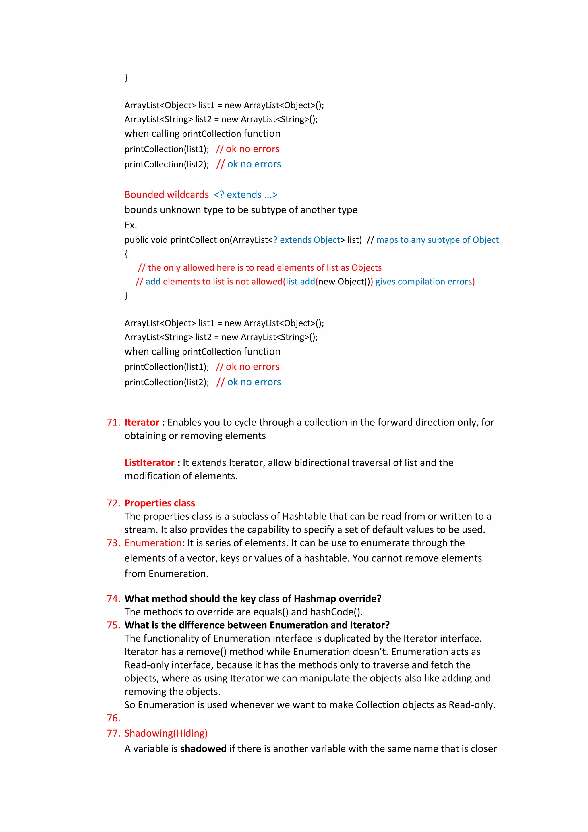 }

    ArrayList<Object> list1 = new ArrayList<Object>();
    ArrayList<String> list2 = new ArrayList<String>();
    when calling printCollection function
    printCollection(list1); // ok no errors
    printCollection(list2); // ok no errors


    Bounded wildcards <? extends ...>
    bounds unknown type to be subtype of another type
    Ex.
    public void printCollection(ArrayList<? extends Object> list) // maps to any subtype of Object
    {
       // the only allowed here is to read elements of list as Objects
      // add elements to list is not allowed(list.add(new Object()) gives compilation errors)
    }

    ArrayList<Object> list1 = new ArrayList<Object>();
    ArrayList<String> list2 = new ArrayList<String>();
    when calling printCollection function
    printCollection(list1); // ok no errors
    printCollection(list2); // ok no errors



71. Iterator : Enables you to cycle through a collection in the forward direction only, for
    obtaining or removing elements

    ListIterator : It extends Iterator, allow bidirectional traversal of list and the
    modification of elements.

72. Properties class
    The properties class is a subclass of Hashtable that can be read from or written to a
    stream. It also provides the capability to specify a set of default values to be used.
73. Enumeration: It is series of elements. It can be use to enumerate through the
    elements of a vector, keys or values of a hashtable. You cannot remove elements
    from Enumeration.

74. What method should the key class of Hashmap override?
    The methods to override are equals() and hashCode().
75. What is the difference between Enumeration and Iterator?
    The functionality of Enumeration interface is duplicated by the Iterator interface.
    Iterator has a remove() method while Enumeration doesn’t. Enumeration acts as
    Read-only interface, because it has the methods only to traverse and fetch the
    objects, where as using Iterator we can manipulate the objects also like adding and
    removing the objects.
    So Enumeration is used whenever we want to make Collection objects as Read-only.
76.
77. Shadowing(Hiding)
    A variable is shadowed if there is another variable with the same name that is closer
 