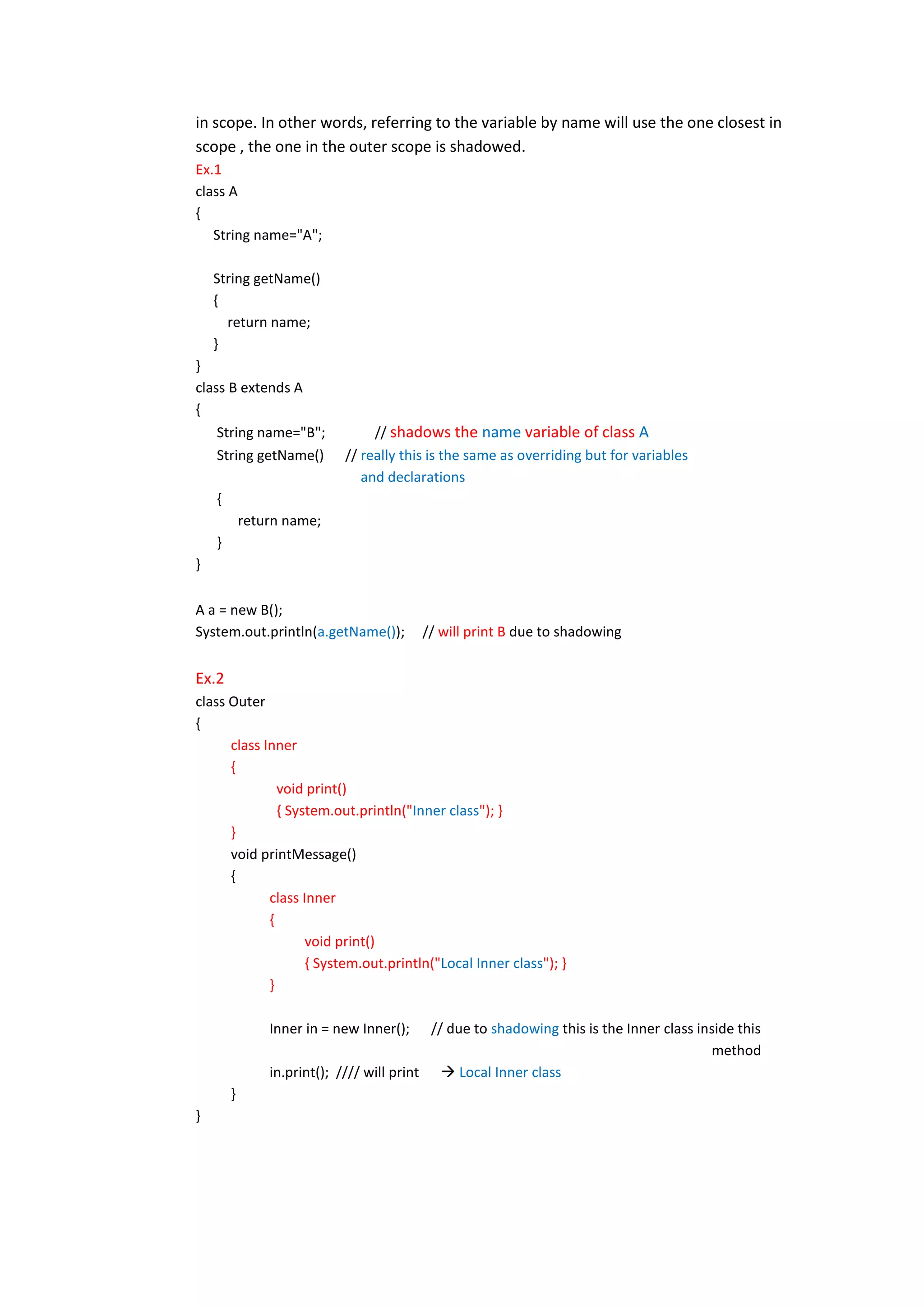 in scope. In other words, referring to the variable by name will use the one closest in
scope , the one in the outer scope is shadowed.
Ex.1
class A
{
   String name="A";

    String getName()
    {
      return name;
    }
}
class B extends A
{
    String name="B";             // shadows the name variable of class A
    String getName()        // really this is the same as overriding but for variables
                               and declarations
    {
            return name;
    }
}

A a = new B();
System.out.println(a.getName());          // will print B due to shadowing


Ex.2
class Outer
{
      class Inner
      {
               void print()
               { System.out.println("Inner class"); }
      }
      void printMessage()
      {
             class Inner
             {
                    void print()
                    { System.out.println("Local Inner class"); }
             }

                Inner in = new Inner();     // due to shadowing this is the Inner class inside this
                                                                                          method
                in.print(); //// will print  Local Inner class
        }
}
 