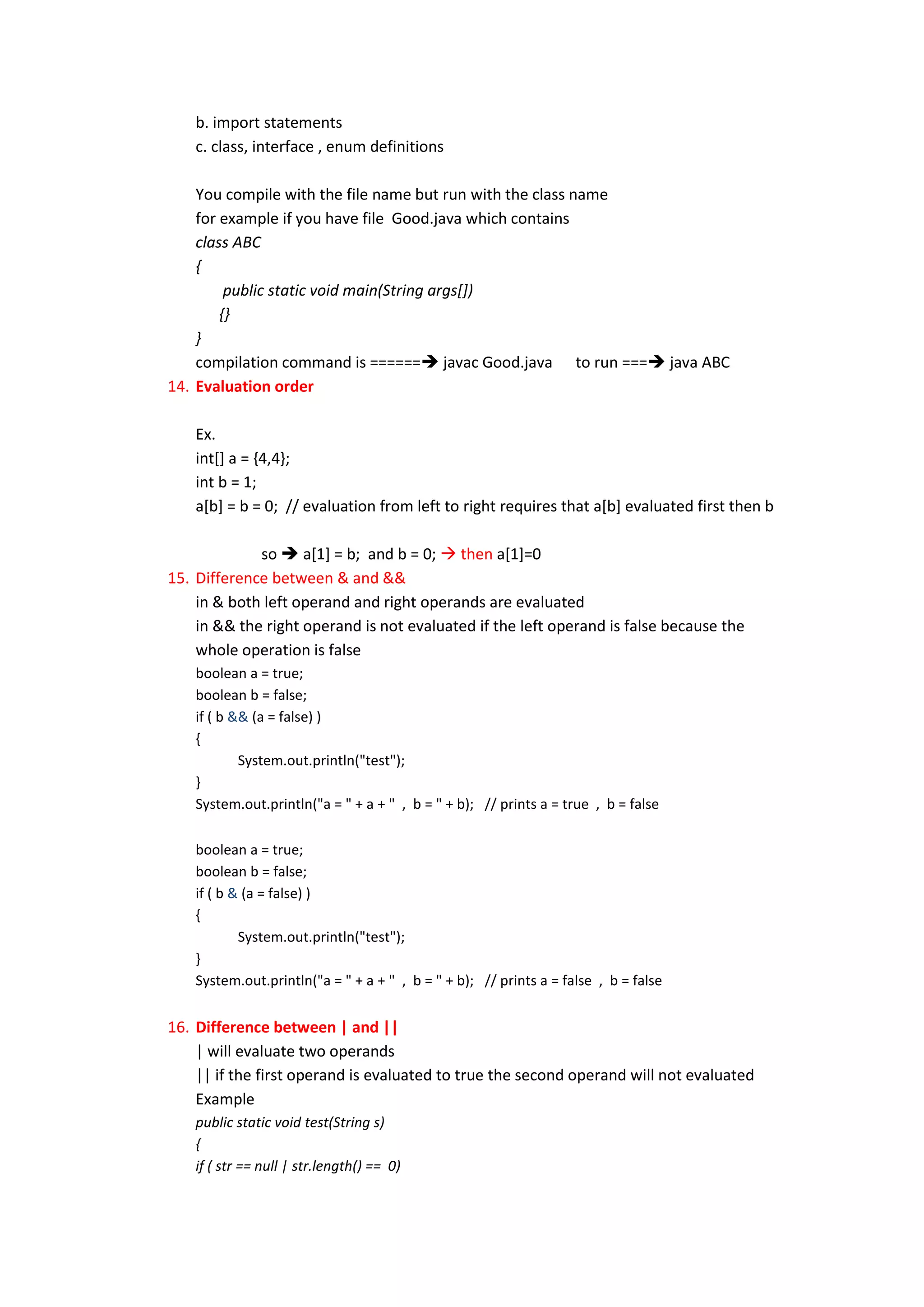b. import statements
    c. class, interface , enum definitions

    You compile with the file name but run with the class name
    for example if you have file Good.java which contains
    class ABC
    {
         public static void main(String args[])
        {}
    }
    compilation command is ====== javac Good.java to run === java ABC
14. Evaluation order

    Ex.
    int[] a = {4,4};
    int b = 1;
    a[b] = b = 0; // evaluation from left to right requires that a[b] evaluated first then b

             so  a[1] = b; and b = 0;  then a[1]=0
15. Difference between & and &&
    in & both left operand and right operands are evaluated
    in && the right operand is not evaluated if the left operand is false because the
    whole operation is false
    boolean a = true;
    boolean b = false;
    if ( b && (a = false) )
    {
            System.out.println("test");
    }
    System.out.println("a = " + a + " , b = " + b); // prints a = true , b = false

    boolean a = true;
    boolean b = false;
    if ( b & (a = false) )
    {
            System.out.println("test");
    }
    System.out.println("a = " + a + " , b = " + b); // prints a = false , b = false


16. Difference between | and ||
    | will evaluate two operands
    || if the first operand is evaluated to true the second operand will not evaluated
    Example
    public static void test(String s)
    {
    if ( str == null | str.length() == 0)
 