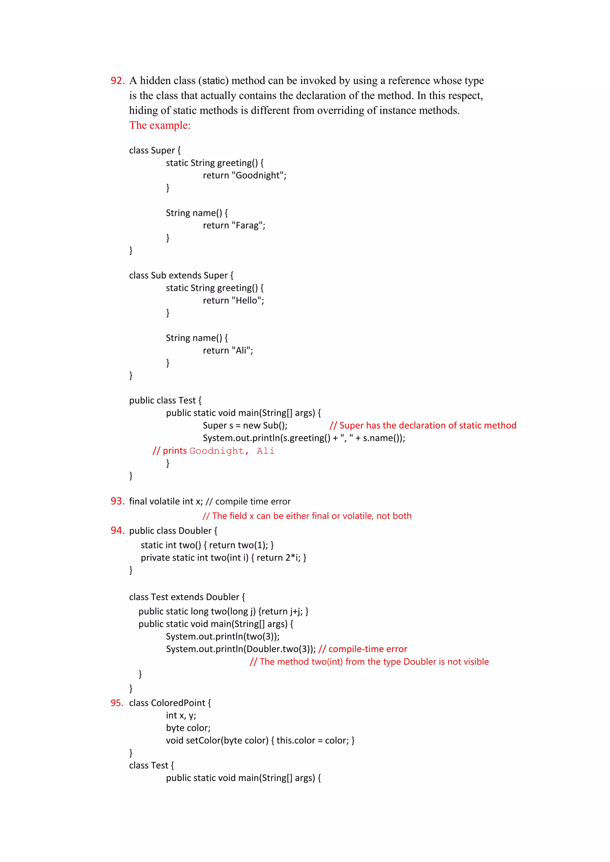 92. A hidden class (static) method can be invoked by using a reference whose type
    is the class that actually contains the declaration of the method. In this respect,
    hiding of static methods is different from overriding of instance methods.
    The example:

    class Super {
             static String greeting() {
                       return "Goodnight";
             }

              String name() {
                       return "Farag";
              }
    }

    class Sub extends Super {
             static String greeting() {
                       return "Hello";
             }

              String name() {
                       return "Ali";
              }
    }

    public class Test {
              public static void main(String[] args) {
                        Super s = new Sub();           // Super has the declaration of static method
                        System.out.println(s.greeting() + ", " + s.name());
          // prints Goodnight, Ali
              }
    }

93. final volatile int x; // compile time error
                        // The field x can be either final or volatile, not both
94. public class Doubler {
        static int two() { return two(1); }
        private static int two(int i) { return 2*i; }
    }

    class Test extends Doubler {
       public static long two(long j) {return j+j; }
       public static void main(String[] args) {
              System.out.println(two(3));
              System.out.println(Doubler.two(3)); // compile-time error
                                   // The method two(int) from the type Doubler is not visible
       }
    }
95. class ColoredPoint {
              int x, y;
              byte color;
              void setColor(byte color) { this.color = color; }
    }
    class Test {
              public static void main(String[] args) {
 
