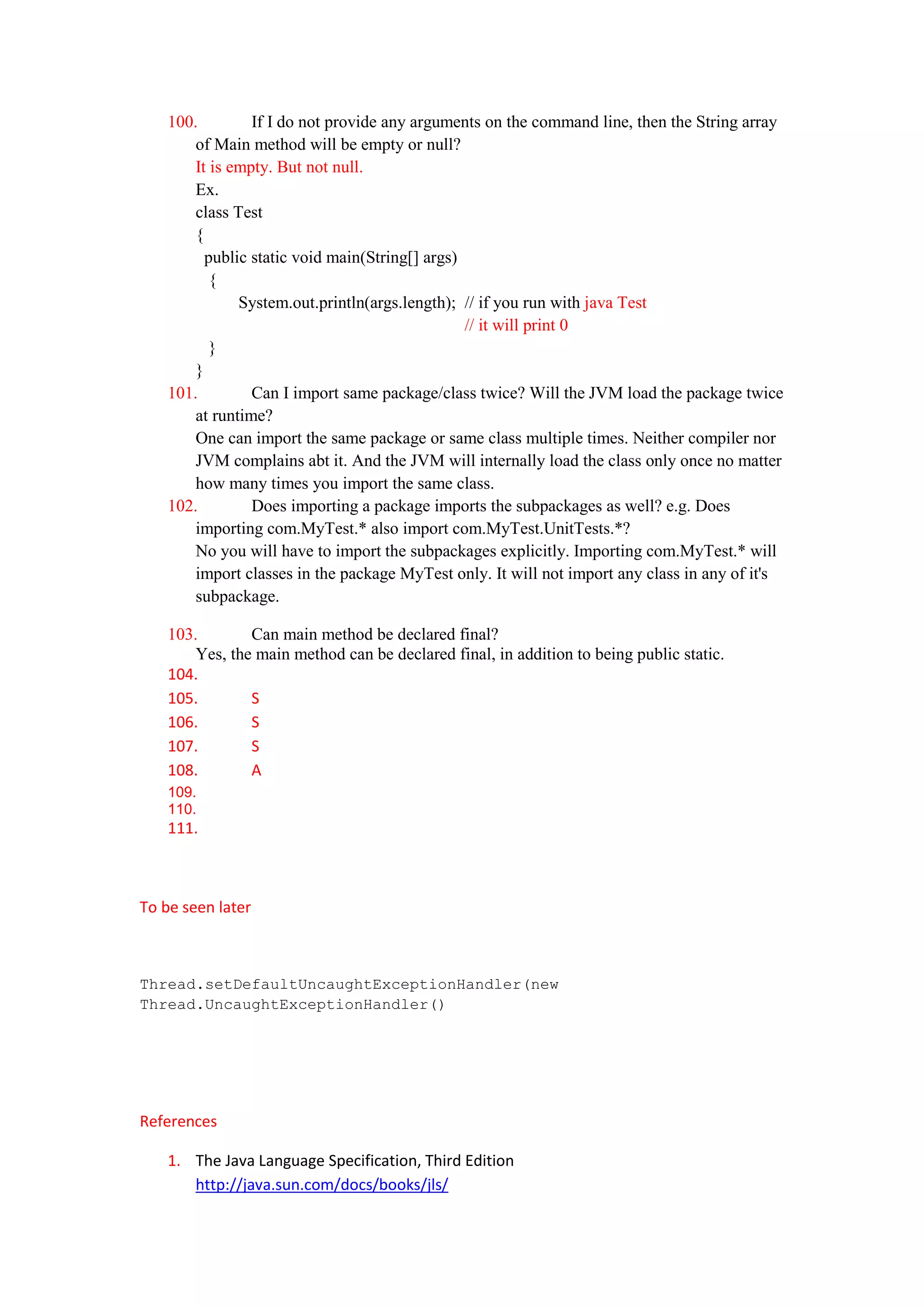 100.         If I do not provide any arguments on the command line, then the String array
        of Main method will be empty or null?
        It is empty. But not null.
        Ex.
        class Test
        {
          public static void main(String[] args)
           {
               System.out.println(args.length); // if you run with java Test
                                                 // it will print 0
           }
        }
    101.         Can I import same package/class twice? Will the JVM load the package twice
        at runtime?
        One can import the same package or same class multiple times. Neither compiler nor
        JVM complains abt it. And the JVM will internally load the class only once no matter
        how many times you import the same class.
    102.         Does importing a package imports the subpackages as well? e.g. Does
        importing com.MyTest.* also import com.MyTest.UnitTests.*?
        No you will have to import the subpackages explicitly. Importing com.MyTest.* will
        import classes in the package MyTest only. It will not import any class in any of it's
        subpackage.

    103.        Can main method be declared final?
        Yes, the main method can be declared final, in addition to being public static.
    104.
    105.        S
    106.        S
    107.        S
    108.        A
    109.
    110.
    111.



To be seen later



Thread.setDefaultUncaughtExceptionHandler(new
Thread.UncaughtExceptionHandler()




References

    1. The Java Language Specification, Third Edition
       http://java.sun.com/docs/books/jls/
 