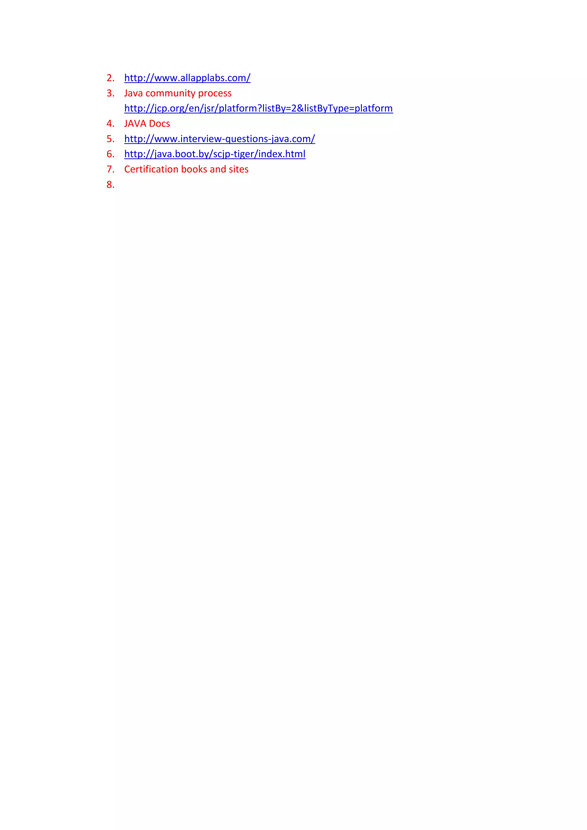 2. http://www.allapplabs.com/
3. Java community process
   http://jcp.org/en/jsr/platform?listBy=2&listByType=platform
4. JAVA Docs
5. http://www.interview-questions-java.com/
6. http://java.boot.by/scjp-tiger/index.html
7. Certification books and sites
8.
 