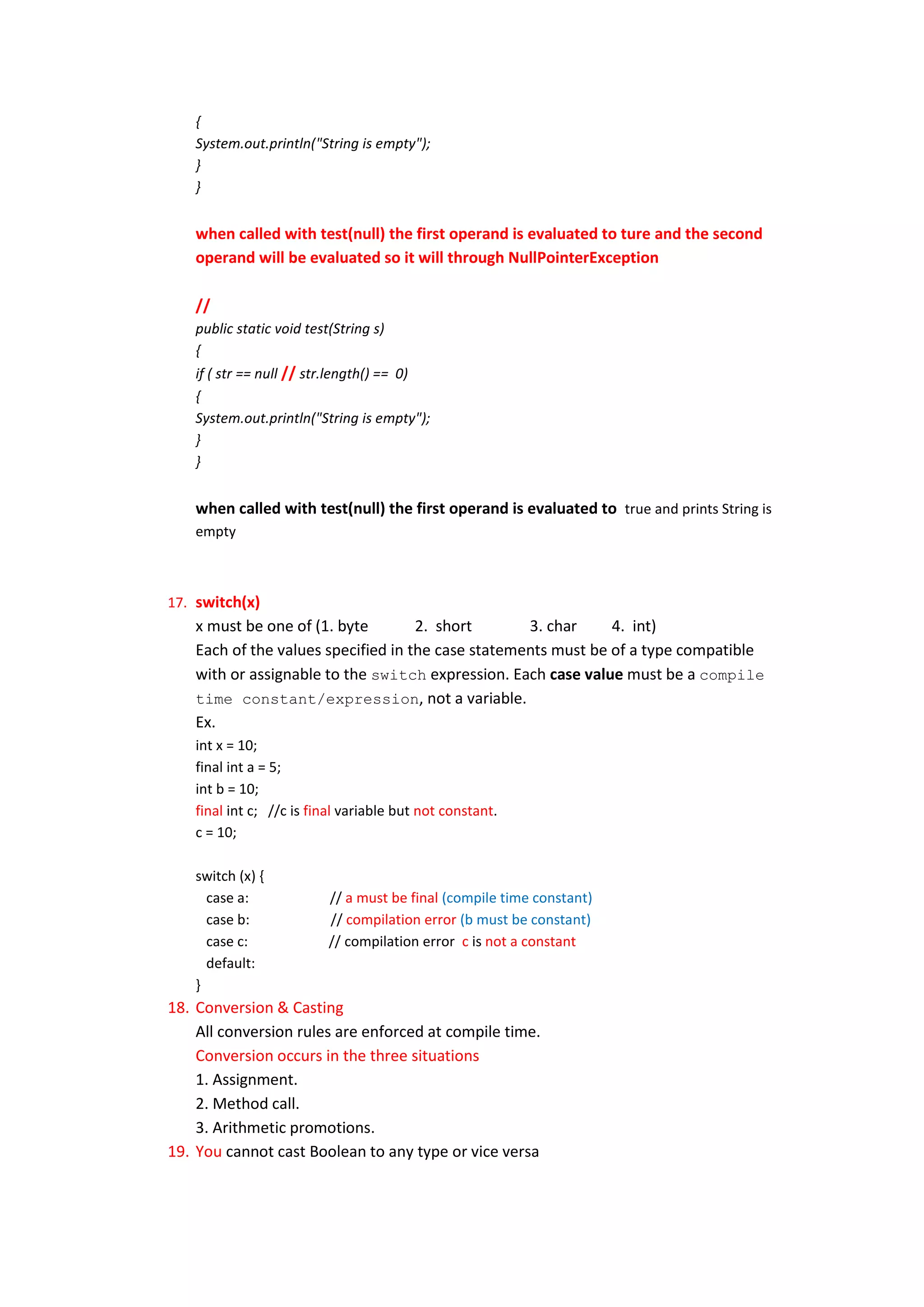 {
    System.out.println("String is empty");
    }
    }


    when called with test(null) the first operand is evaluated to ture and the second
    operand will be evaluated so it will through NullPointerException

    //
    public static void test(String s)
    {
    if ( str == null // str.length() == 0)
    {
    System.out.println("String is empty");
    }
    }


    when called with test(null) the first operand is evaluated to true and prints String is
    empty



17. switch(x)
    x must be one of (1. byte        2. short       3. char     4. int)
    Each of the values specified in the case statements must be of a type compatible
    with or assignable to the switch expression. Each case value must be a compile
    time constant/expression, not a variable.
    Ex.
    int x = 10;
    final int a = 5;
    int b = 10;
    final int c; //c is final variable but not constant.
    c = 10;

    switch (x) {
      case a:             // a must be final (compile time constant)
      case b:             // compilation error (b must be constant)
      case c:             // compilation error c is not a constant
      default:
    }
18. Conversion & Casting
    All conversion rules are enforced at compile time.
    Conversion occurs in the three situations
    1. Assignment.
    2. Method call.
    3. Arithmetic promotions.
19. You cannot cast Boolean to any type or vice versa
 