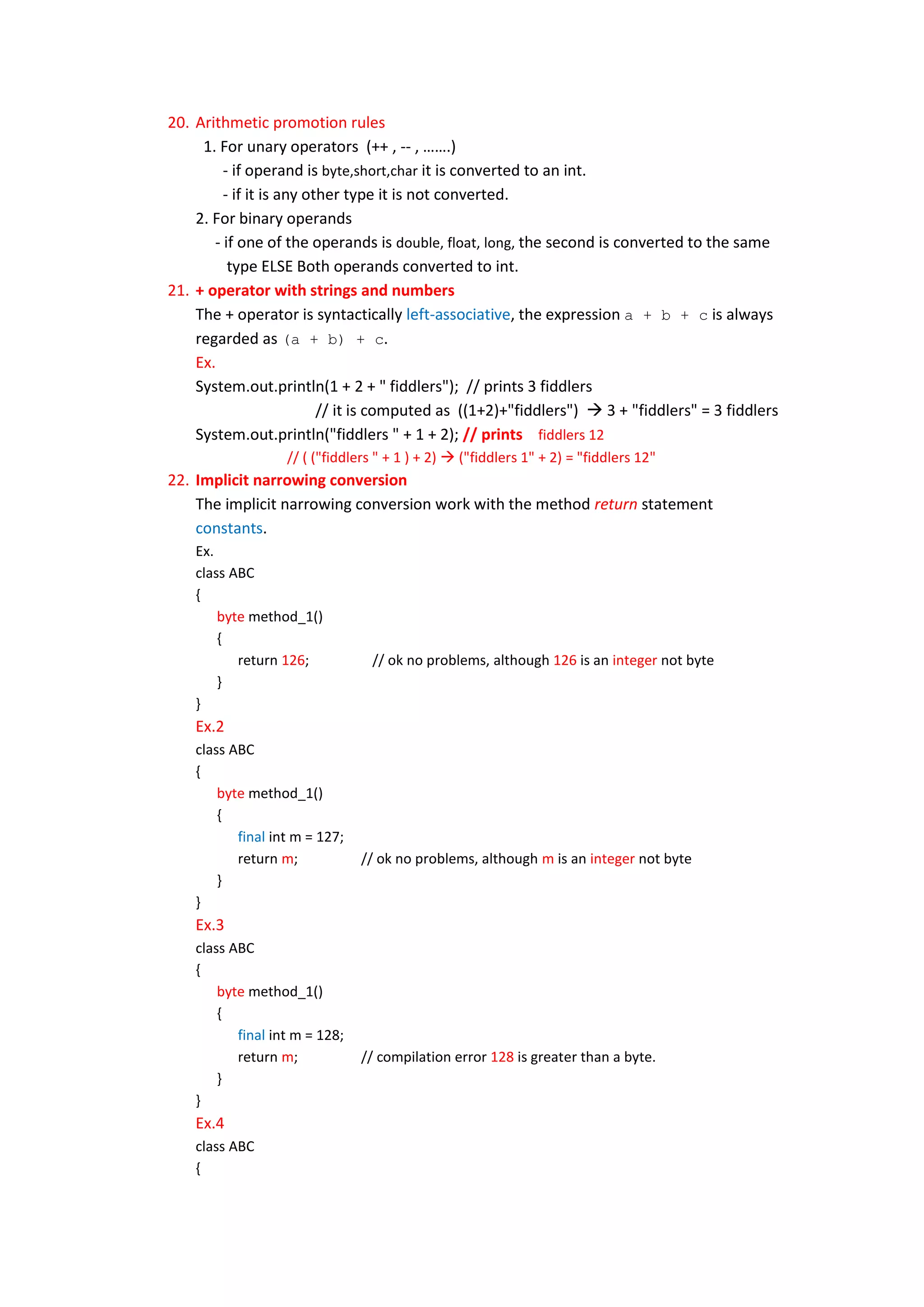 20. Arithmetic promotion rules
     1. For unary operators (++ , -- , …….)
         - if operand is byte,short,char it is converted to an int.
         - if it is any other type it is not converted.
    2. For binary operands
       - if one of the operands is double, float, long, the second is converted to the same
          type ELSE Both operands converted to int.
21. + operator with strings and numbers
    The + operator is syntactically left-associative, the expression a + b + c is always
    regarded as (a + b) + c.
    Ex.
    System.out.println(1 + 2 + " fiddlers"); // prints 3 fiddlers
                          // it is computed as ((1+2)+"fiddlers")  3 + "fiddlers" = 3 fiddlers
    System.out.println("fiddlers " + 1 + 2); // prints fiddlers 12
                   // ( ("fiddlers " + 1 ) + 2)  ("fiddlers 1" + 2) = "fiddlers 12"
22. Implicit narrowing conversion
    The implicit narrowing conversion work with the method return statement
    constants.
    Ex.
    class ABC
    {
        byte method_1()
        {
           return 126;            // ok no problems, although 126 is an integer not byte
        }
    }
    Ex.2
    class ABC
    {
        byte method_1()
        {
           final int m = 127;
           return m;            // ok no problems, although m is an integer not byte
        }
    }
    Ex.3
    class ABC
    {
        byte method_1()
        {
           final int m = 128;
           return m;            // compilation error 128 is greater than a byte.
        }
    }
    Ex.4
    class ABC
    {
 