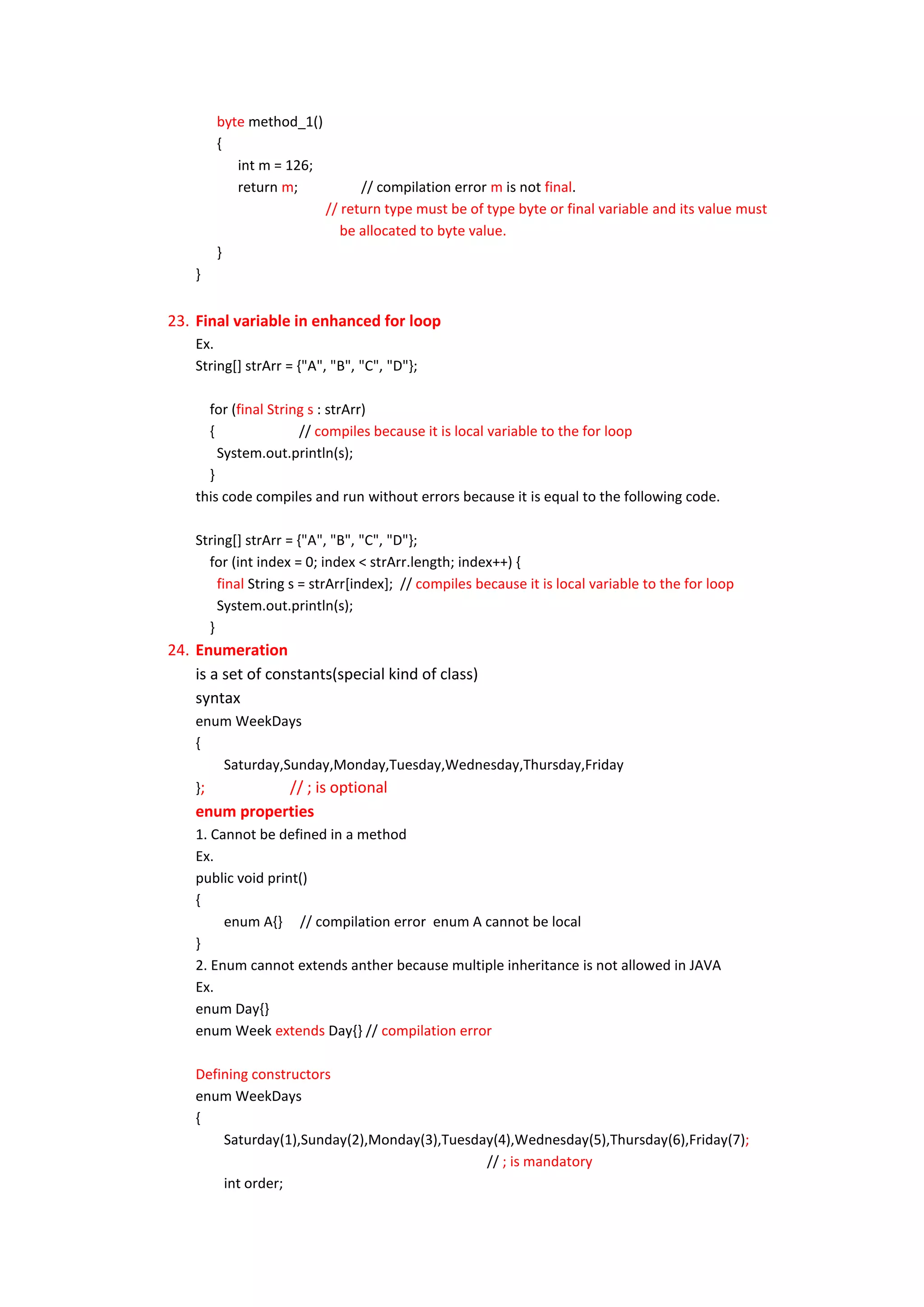 byte method_1()
        {
           int m = 126;
           return m;            // compilation error m is not final.
                          // return type must be of type byte or final variable and its value must
                             be allocated to byte value.
        }
    }


23. Final variable in enhanced for loop
    Ex.
    String[] strArr = {"A", "B", "C", "D"};

      for (final String s : strArr)
      {               // compiles because it is local variable to the for loop
        System.out.println(s);
      }
    this code compiles and run without errors because it is equal to the following code.

    String[] strArr = {"A", "B", "C", "D"};
      for (int index = 0; index < strArr.length; index++) {
        final String s = strArr[index]; // compiles because it is local variable to the for loop
        System.out.println(s);
      }
24. Enumeration
    is a set of constants(special kind of class)
    syntax
    enum WeekDays
    {
       Saturday,Sunday,Monday,Tuesday,Wednesday,Thursday,Friday
    };           // ; is optional
    enum properties
    1. Cannot be defined in a method
    Ex.
    public void print()
    {
         enum A{} // compilation error enum A cannot be local
    }
    2. Enum cannot extends anther because multiple inheritance is not allowed in JAVA
    Ex.
    enum Day{}
    enum Week extends Day{} // compilation error

    Defining constructors
    enum WeekDays
    {
        Saturday(1),Sunday(2),Monday(3),Tuesday(4),Wednesday(5),Thursday(6),Friday(7);
                                              // ; is mandatory
        int order;
 